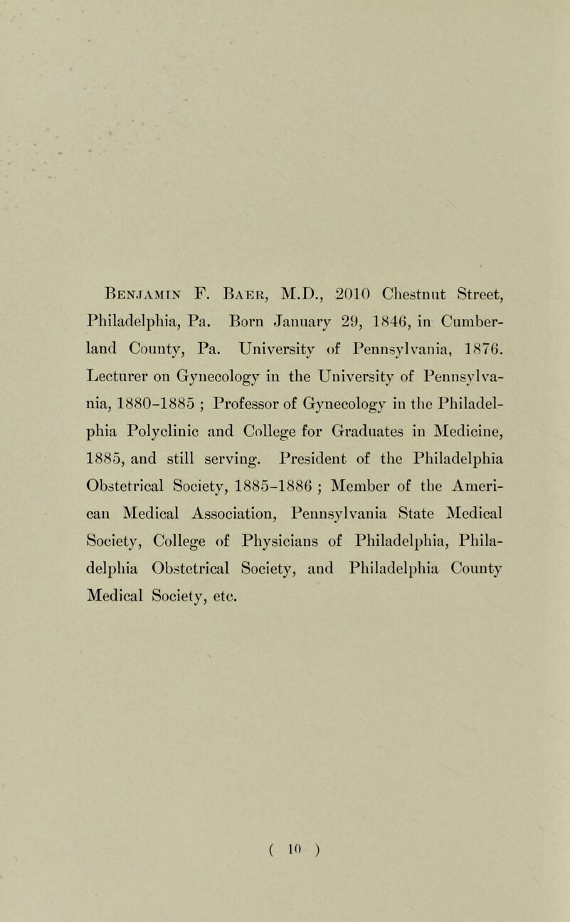 Benjamin F. Baer, M.D., 2010 Chestnut Street, Philadelphia, Pa. Born January 20, l<S4fj, in Cumber- land County, Pa. University of Pennsylvania, 1876. Lecturer on Gynecology in the University of Pennsylva- nia, 1880-1885 ; Professor of Gynecology in the Philadel- phia Polyclinic and College for Graduates in Medicine, 1885, and still serving. President of the Philadelphia Obstetrical Society, 1885-1886 ; Member of the Ameri- can Medical Association, Pennsylvania State Medical Society, College of Physicians of Philadelphia, Phila- delphia Obstetrical Society, and Philadelphia County Medical Society, etc. ( )