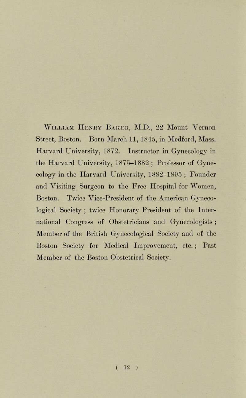 William Henry Baker, M.D., 22 Mount Vernon Street, Boston. Born March 11, 1845, in Medford, Mass. Harvard University, 1872. Instructor in Gynecology in the Harv^ard University, 1875-1882 ; Professor of Gyne- cology in the Harv^ard University, 1882-1895 ; Founder and Visiting Surgeon to the Free Hospital for Women, Boston. Twice Vice-President of the American Gyneco- logical Society ; twice Honorary President of the Inter- national Congress of Obstetricians and Gynecologists; Member of the British Gynecological Society and of the Boston Society for Medical Improvement, etc.; Past Member of the Boston Obstetrical Society.