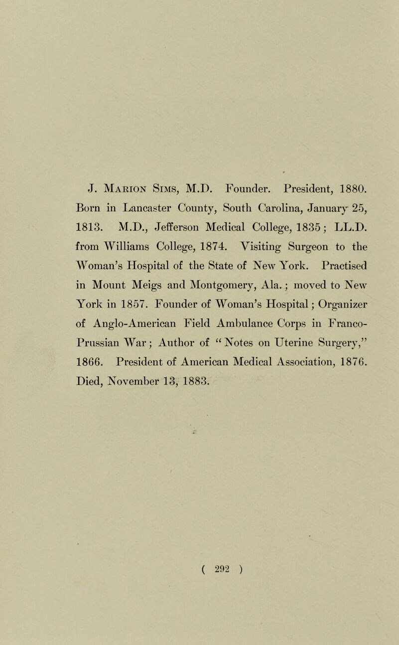 J. Marion Sims, M.D, Founder. President, 1880. Born in Lancaster County, South Carolina, January 25, 1813. M.D., Jefferson Medical College, 1835; LL.D. from Williams College, 1874. Visiting Surgeon to the Woman’s Hospital of the State of New York. Practised in Mount Meigs and Montgomery, Ala.; moved to New York in 1857. Founder of Woman’s Hospital; Organizer of Anglo-American Field Ambulance Corjis in Franco- Prussian War; Author of “ Notes on Uterine Surgery,” 1866. President of American Medical Association, 1876. Died, November 13, 1883.