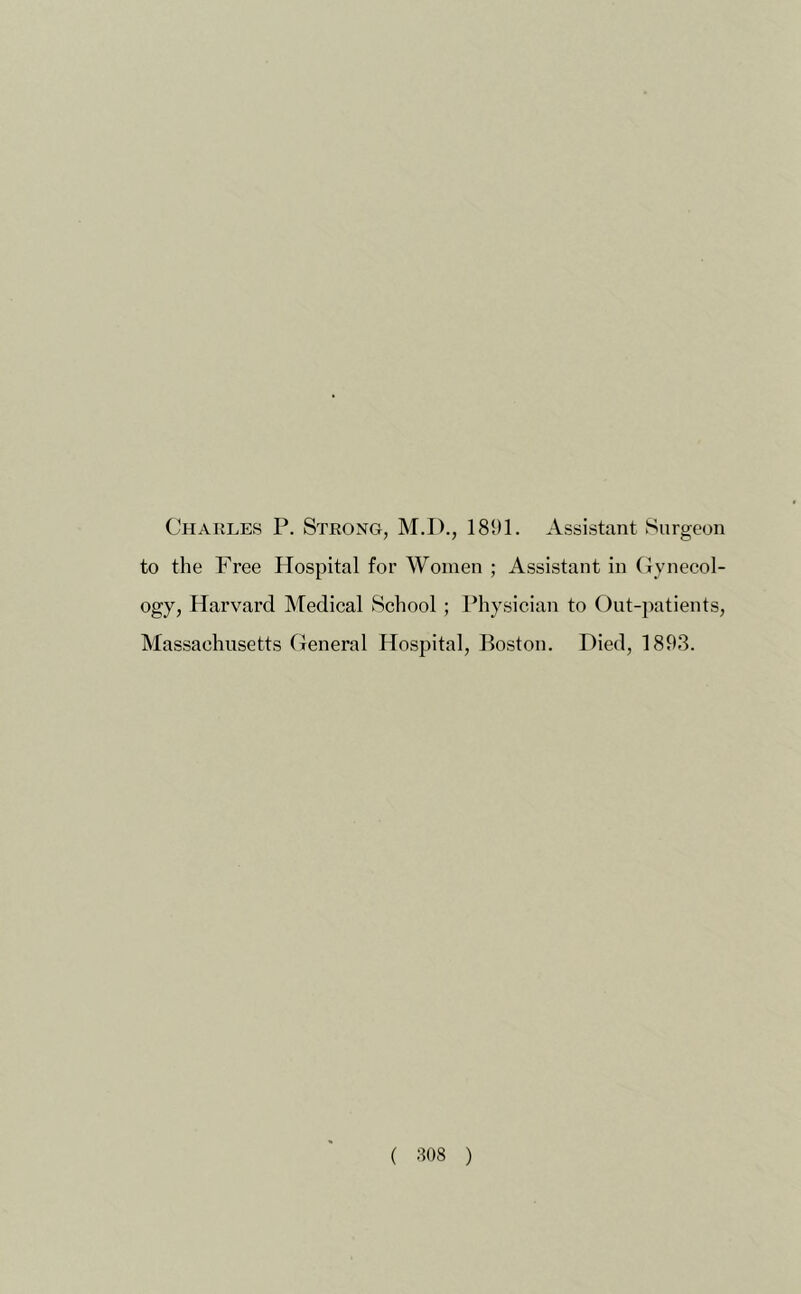 Charles P. Strong, M.I)., 1891. Assistant Surgeon to the Free Hospital for Women ; Assistant in Gyneeol- ogy, Harvard Medieal School ; Physician to Out-patients, Massachusetts General Hospital, Boston. Died, 1893. ( :108 )