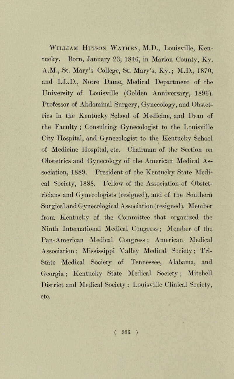 William Hutson Wathen, M.H., Louisville, Ken- tucky. Born, January 23, 1846, in Marion County, Ky. A.M., St. Mai'y’s College, St. Mary’s, Ky.; M.D., 1870, and LL.D., Notre Dame, Medical Department of the University of Louisville (Golden Anniversary, 1896). Professor of Abdominal Surgery, Gynecology, and Obstet- rics in the Kentucky School of Medicine, and Dean of the Faculty ; Consulting Gynecologist to the Louisville City Hospital, and Gynecologist to the Kentucky School of Medicine Hospital, etc. Chairman of the Section on Obstetrics and Gynecology of the American Medical As- sociation, 1889. President of the Kentucky State Medi- cal Society, 1888. Fellow of the Association of Obstet- ricians and Gynecologists (resigned), and of the Southern Surgical and Gynecological Association (resigned). Member from Kentucky of the Committee that organized the Ninth International Medical Congress ; Member of the Pan-American Medical Congress; American Medical Association; Mississipjii Valley Medical Society; Tri- State Medical Society of Tennessee, Alabama, and Georgia; Kentucky State Medical Society ; Mitchell District and Medical Society; Louisville Clinical Society, etc.