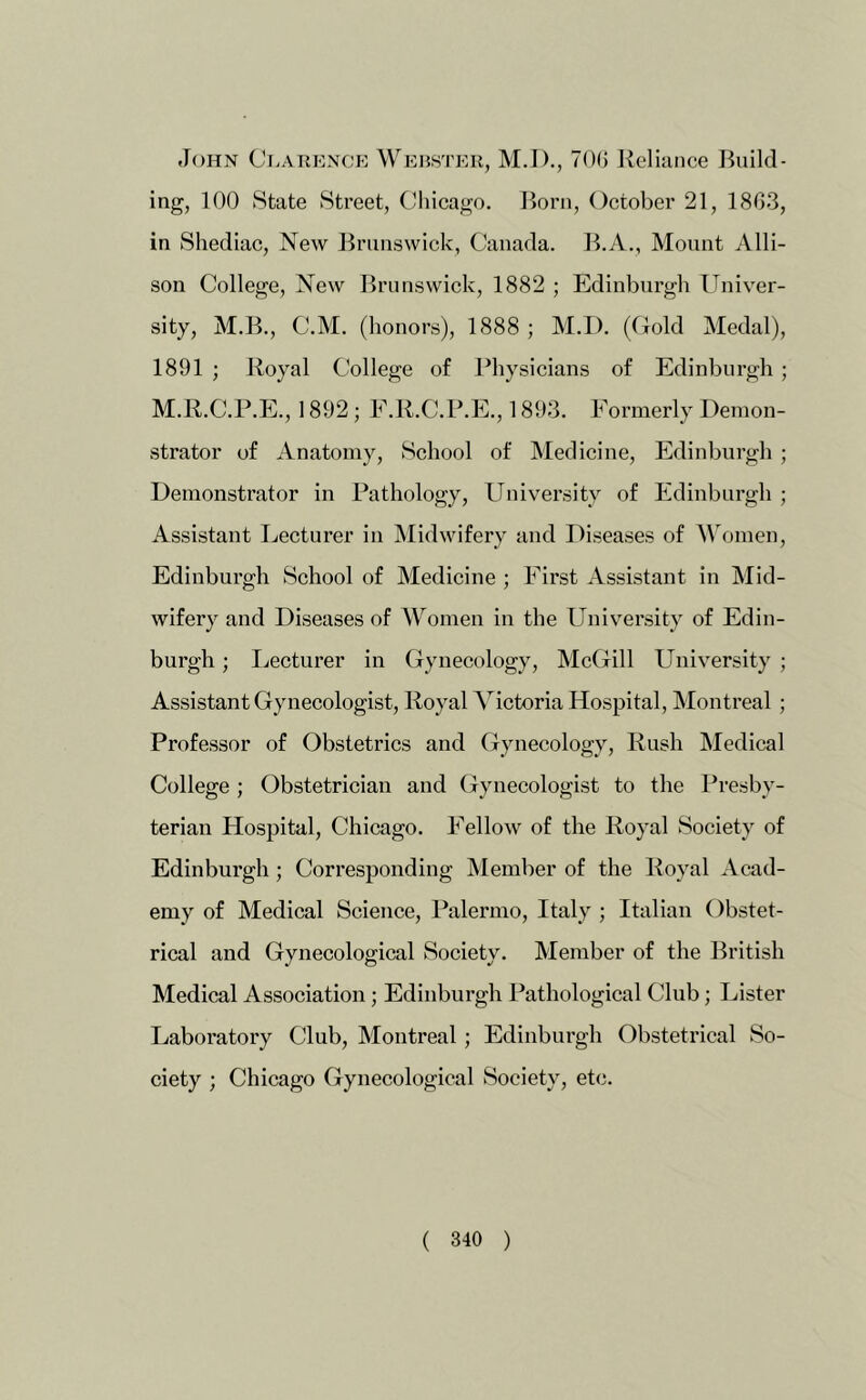 John Clarknoe Wehsteh, M.I)., 7()(J Reliance Ruild- ing, 100 State Street, Chicago. Rorn, October 21, 1803, in Shediac, New Rrunswick, Canada. R.A., Mount Alli- son College, New Brunswick, 1882 ; Edinburgh Univer- sity, M.B., C.M. (honors), 1888 ; M.I). (Cold Medal), 1891 ; Royal College of Jdiysicians of Edinburgh; M.R.C.P.E., 1892 ; E.R.C.P.E., 1893. Formerly Demon- strator of Anatomy, School of Medicine, Edinburgh ; Demonstrator in Pathology, University of Edinburgh ; Assistant Lecturer in INIidwifery and Diseases of A\Vjmen, Edinburgh School of Medicine ; First Assistant in Mid- wifery and Diseases of \Vomen in the Univ^ersity of Edin- burgh ; liccturer in Gynecology, McGill University ; Assistant Gynecologist, Royal Victoria Hospital, Montreal ; Professor of Obstetrics and Gynecology, Rush Medical College ; Obstetrician and Gynecologist to the Presby- terian Hospital, Chicago. Fellow of the Royal Society of Edinburgh ; Corresponding Member of the Royal Acad- emy of Medical Science, Palermo, Italy ; Italian Obstet- rical and Gynecological Society. Member of the British Medical Association; Edinburgh Pathological Club; Lister Laboratory Club, Montreal; Edinburgh Obstetrical So- ciety ; Chicago Gynecological Society, etc.