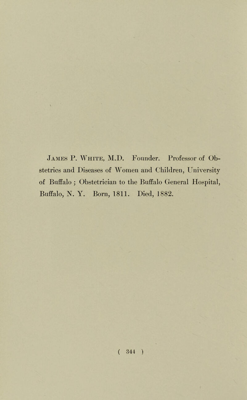 James P. White, M.I). Founder. Professor of Ob- stetrics and Diseases of \\^onien and Children, Univei’sity of Buffalo ; Obstetrician to the Buffalo General Hospital, Buffalo, N. Y. Born, 1811. Died, 1882.
