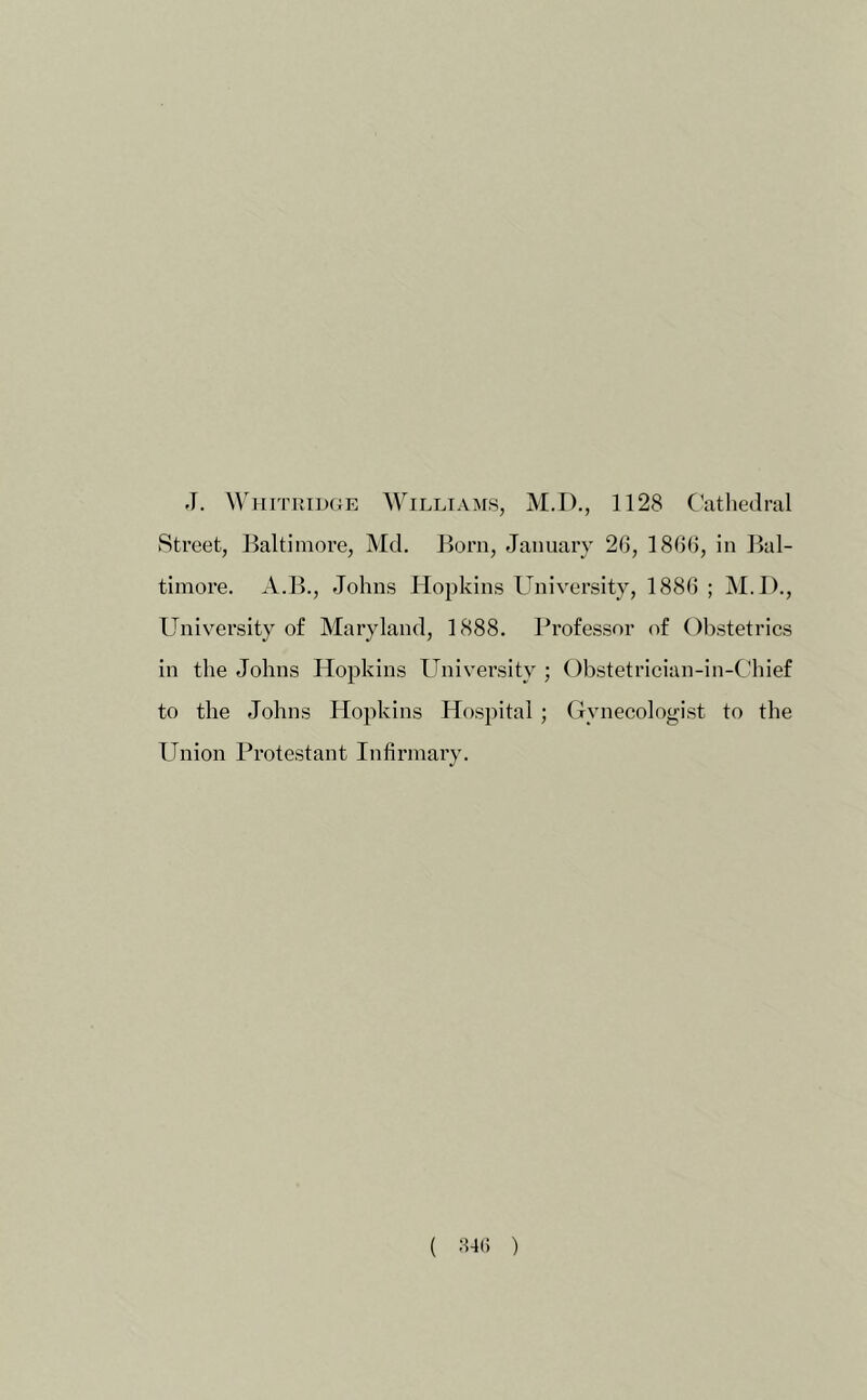 J. WiiiTRiDCJE Williams, M.D., 1128 C’athedral Street, Baltimore, Md. Born, January 26, 1866, in Bal- timore. A.B., Johns Hopkins University, 1886 ; M.I)., University of Maryland, 1888. Professor of Obstetrics in the Johns Hopkins University ; Obstetrician-in-C’hief to the Johns Ho^ikins Hospital; Gynecologist to the Union Protestant Infirmary.