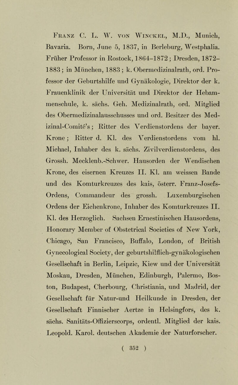 Franz C. L. W. von Winckkl, M.I)., Munich, Jiavaria. Born, June 5, 1837, in Bcrleburg, Westphalia. Friiher Professor in Rostock, 18()4-1872; Dresden, 1872- 1883; in Munchen, 1883 ; k. Clbermcdizinalrath, ord. Pro- fessor der (reburtshilfe nnd (lynakologie, Direktor der k. Frauenklinik der Universitiit und Direktor der Hebam- nienschule, k. siielis. Geh. Medizinalrath, ord. Mitglied des Oberniedizinalaiisschusses und ord. Besitzer des Med- izinal-Comite’s; Ritter des Yerdienstordens der bayer. Krone; Ritter d. Kl. des Yerdienstordens vom hi. Michael, Inhaber des k. siichs. ZiviK^erdienstordens, des Grossh. Mecklenb.-Schwer. Hausorden der Wendischen K rone, des eisernen Kreuzes II. Kl. am weissen Bande und des Koraturkreuzes des kais, dsterr. Franz-Josefs- Ordens, Commandeur des grossh. Luxemburgischen Ordens der Eichenkrone, Inhaber des Kointurkreuzes II. Kl. des Herzoglieh. Sachsen Ernestinischen Hausordens, Honorary Member of Obstetrical Societies of New York, Chicago, San Francisco, Buffalo, London, of British Gynecological Society, der geburtshilflich-gynakologischen Gesellschaft in Berlin, Leipzic, Kiew und der Universitiit Moskau, Dresden, Miinchen, Edinburgh, Palermo, Bos- ton, Budapest, Cherbourg, Christiania, und Madrid, der Gesellschaft fiir Natur-und Heilkunde in Dresden, der Gesellschaft Einnischer Aertze in Helsingfors, des k. siichs. Sanitiits-Offizierscorps, ordentl. Mitglied der kais. Leopold. Karol, deutschen Akademie der Naturforscher.