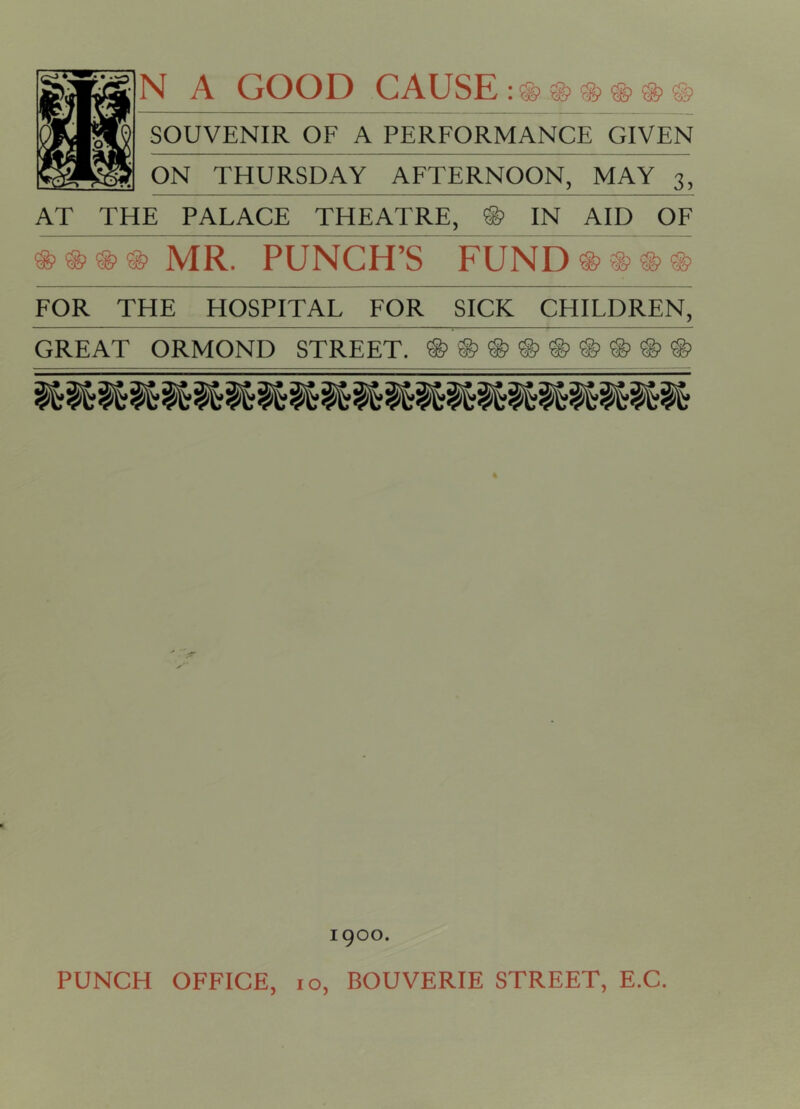 N A GOOD CAUSE : ® ® ® ® ® ® SOUVENIR OF A PERFORMANCE GIVEN ON THURSDAY AFTERNOON, MAY 3, AT THE PALACE THEATRE, ® IN AID OF ®®®® MR. PUNCH’S FUND®®®® FOR THE HOSPITAL FOR SICK CHILDREN, GREAT ORMOND STREET. ®®®®®®®®® 1 goo. PUNCH OFFICE, 10, BOUVERIE STREET, E.C.