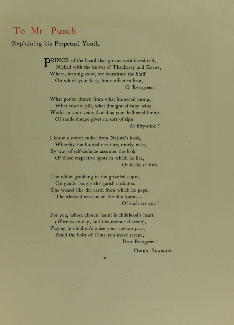 Explaining his Perpetual Youth. T)RINCE of the board that groans with fatted calf, A Nicked with the knives of Thackeray and Keene, Where, waxing stout, we constitute the Staff On which your lusty limbs affect to lean, O Evergreen— What potion drawn from what immortal pump, What roseate pill, what draught of ruby wine Works in your veins that thus your hallowed hump Of senile dotage gives no sort of sign At fifty-nine ? I know a secret culled from Nature’s book, Whereby the hunted creature, timely wise, By way of self-defence assumes the look Of those respective spots in which he lies. Or feeds, or flies. The rabbit grubbing in the grizzled copse, On gaudy boughs the garish cockatoo, The weasel like the earth from which he pops, The khakied warrior on the dun karoo— Of such are you ! For you, whose chosen haunt is childhood’s heart (Witness to-day, and this memorial scene), Playing in children’s guise your veteran part, Amid the bolts of Time you move serene, Dear Evergreen ! Owen Seaman.