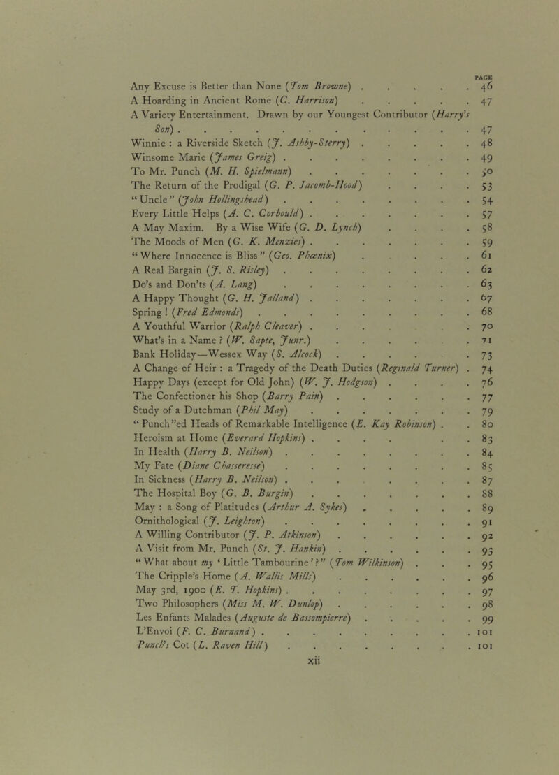 PAGE Any Excuse is Better than None (Tom Browne) . . . . 46 A Hoarding in Ancient Rome (C. Harrison) . . . . .47 A Variety Entertainment. Drawn by our Youngest Contributor (Harry’s Son) ............ 47 Winnie : a Riverside Sketch (J. Ashby-Sterry) . . . . .48 Winsome Marie (James Greig) ........ 49 To Mr. Punch (M. H. Spielmann) ....... 50 The Return of the Prodigal (G. P. Jacomb-Hood) . . . .53 “Unciz” (John Iiollingshead) . . . . . . . -54 Every Little Helps (A. C. Corbould) . . . . . . .5 7 A May Maxim. By a Wise Wife (G. D. Lynch) . . . -58 The Moods of Men (G. K. Menzies) ....... 59 “Where Innocence is Bliss” (Geo. Phoenix) . . . .61 A Real Bargain (J. S. Risley) ........ 62 Do’s and Don’ts (A. Lang) ........ 63 A Happy Thought (G. H. Jalland) ....... 67 Spring ! (Fred Edmonds) ......... 68 A Youthful Warrior (Ralph Cleaver) .... 70 What’s in a Name? (IV. Sapte, Junr.) ...... 71 Bank Holiday—Wessex Way (S. Alcock) ...... 73 A Change of Heir : a Tragedy of the Death Duties (Reginald Turner) . 74 Happy Days (except for Old John) (W. J. Hodgson) . . . .76 The Confectioner his Shop (Barry Pain) ...... 77 Study of a Dutchman (Phil May) ....... 79 “ Punch”ed Heads of Remarkable Intelligence (E. Kay Robinson) . . 80 Heroism at Home (Everard Hopkins) .... 83 In Health (Harry B. Neilson) ........ 84 My Fate (Diane Chasseresse) . . . . . . . -85 In Sickness (Harry B. Neilson) ........ 87 The Hospital Boy (G. B. Burgin) ....... 88 May : a Song of Platitudes (Arthur A. Sykes) . . . . -89 Ornithological (J. Leighton) . . . . . . . -91 A Willing Contributor (*J. P. Atkinson) . . . . . .92 A Visit from Mr. Punch (St. J. Hankin) ...... 93 “ What about my ‘ Little Tambourine ’?” (Tom Wilkinson) . . -95 The Cripple’s Home (A. Wallis Mills) ...... 96 May 3rd, 1900 (E. T. Hopkins) ........ 97 Two Philosophers (Miss M. W. Dunlop) ...... 98 Les Enfants Malades (Auguste de Bassompierre) ..... 99 L’Envoi (F. C. Burnand) . . . . . . . . .101 Punch's Cot (L. Raven Hill) . . . . . . . .101