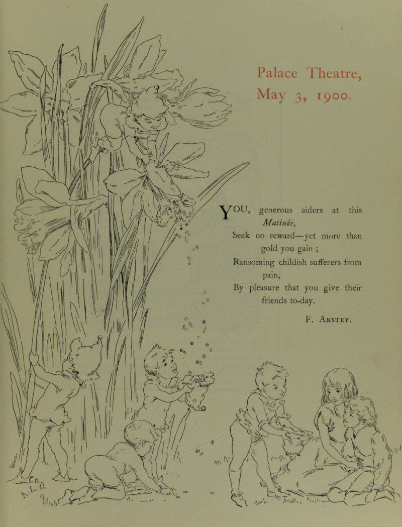 Palace Theatre, May 3, 1900. you, generous aiders at this Matinee, Seek no reward—yet more than gold you gain ; Ransoming childish sufferers from pain, By pleasure that you give their friends to-day. F. Anstey.