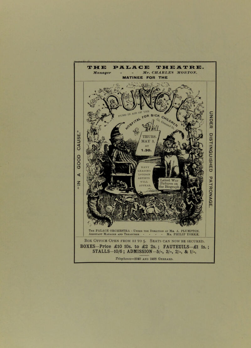 CAUSE. THURS. MAY 3, MANY LEADING LONDON AKT1BTS WILL A1TKAK. | Latest War I Pictures on the Biograph Box Office Open from ii to 5. Seats can now be secured. BOXES-Price £10 10s. to £2 2s. ; FAUTEUILS-£1 Is.; STALLS—10/6; ADMISSION-5/-, 3/-, 2/-, & 1/-. Telephones—5040 and 2468 Gerrard. THE PALACE THEATRE Manager - - Mr. CHARLES MORTON. MATINEE FOR THE /■/> m a f * The PALACE ORCHESTRA - Under the Direction of Mr. A. PLUMPTON. Assistant Manager and Treasurer .... Mr. PHILIP YORKE. UNDER DISTINGUISHED PATRONAGE.