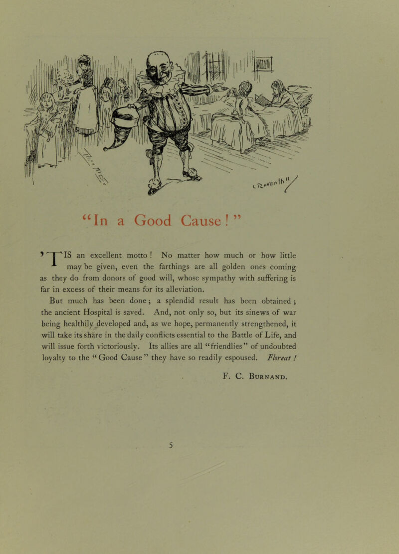 “In a Good Cause!” an excellent motto! No matter how much or how little A may be given, even the farthings are all golden ones coming as they do from donors of good will, whose sympathy with suffering is far in excess of their means for its alleviation. But much has been done; a splendid result has been obtained ; the ancient Hospital is saved. And, not only so, but its sinews of war being healthily developed and, as we hope, permanently strengthened, it will take its share in the daily conflicts essential to the Battle of Life, and will issue forth victoriously. Its allies are all “friendlies” of undoubted loyalty to the “Good Cause” they have so readily espoused. Floreat ! F. C. Burnand.