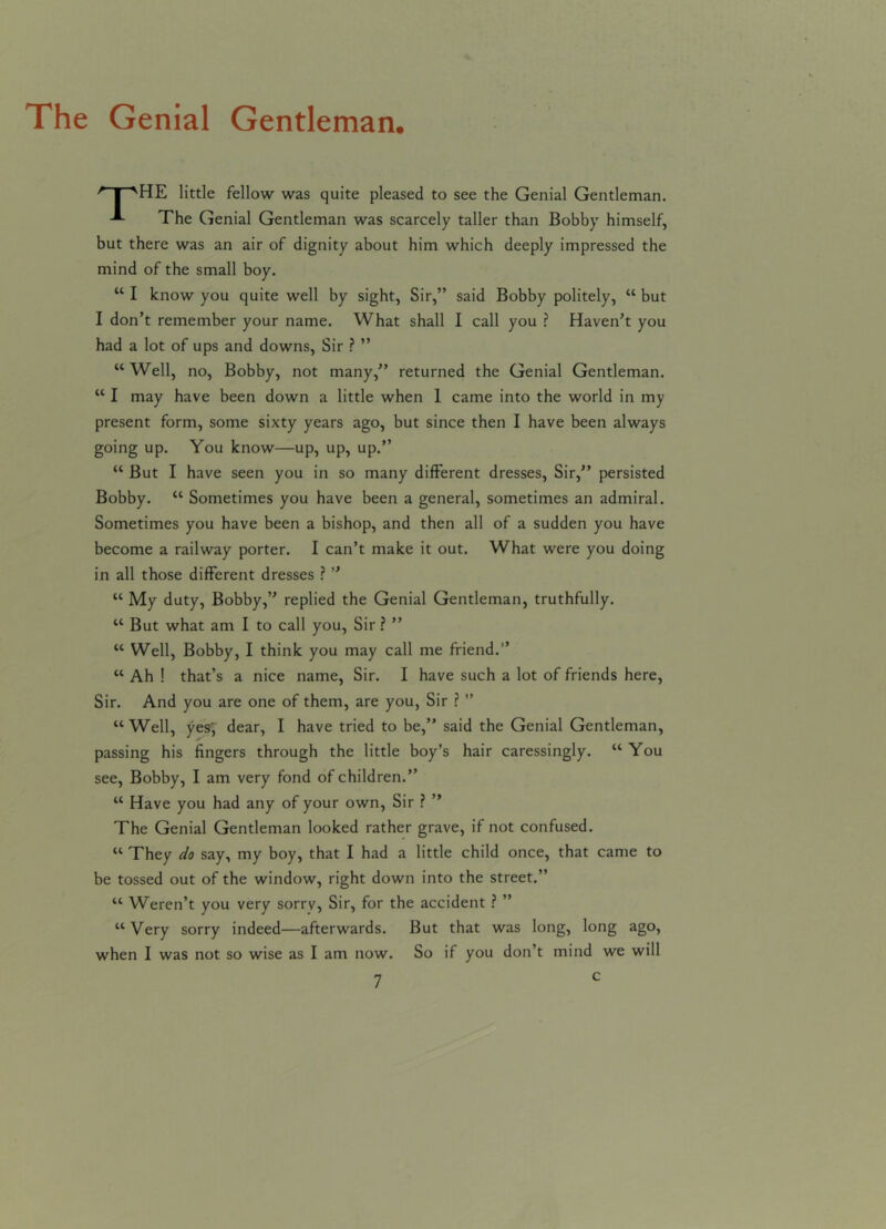 The Genial Gentleman. /~pvHE little fellow was quite pleased to see the Genial Gentleman. The Genial Gentleman was scarcely taller than Bobby himself, but there was an air of dignity about him which deeply impressed the mind of the small boy. “ I know you quite well by sight, Sir,” said Bobby politely, “ but I don’t remember your name. What shall I call you ? Haven’t you had a lot of ups and downs, Sir ? ” “Well, no, Bobby, not many,” returned the Genial Gentleman. “ I may have been down a little when 1 came into the world in my present form, some sixty years ago, but since then I have been always going up. You know—up, up, up.” “ But I have seen you in so many different dresses, Sir,” persisted Bobby. “ Sometimes you have been a general, sometimes an admiral. Sometimes you have been a bishop, and then all of a sudden you have become a railway porter. I can’t make it out. What were you doing in all those different dresses ? ” “ My duty, Bobby,” replied the Genial Gentleman, truthfully. “ But what am I to call you, Sir ? ” “ Well, Bobby, I think you may call me friend.” “ Ah ! that’s a nice name, Sir. I have such a lot of friends here, Sir. And you are one of them, are you, Sir ? ” “Well, yes; dear, I have tried to be,” said the Genial Gentleman, passing his fingers through the little boy’s hair caressingly. “ You see, Bobby, I am very fond of children.” “ Have you had any of your own, Sir ? ” The Genial Gentleman looked rather grave, if not confused. “ They do say, my boy, that I had a little child once, that came to be tossed out of the window, right down into the street.” “ Weren’t you very sorrv, Sir, for the accident ? ” “ Very sorry indeed—afterwards. But that was long, long ago, when I was not so wise as I am now. So if you don’t mind we will
