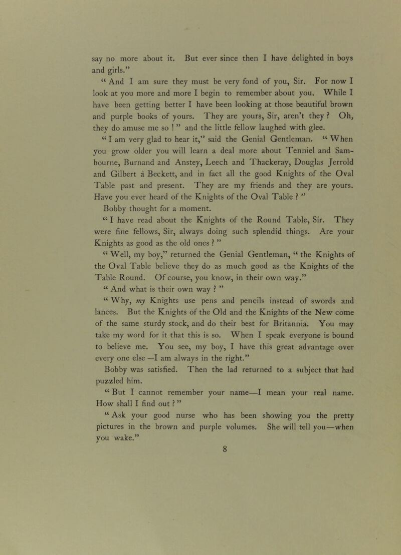 say no more about it. But ever since then I have delighted in boys and girls.” K And I am sure they must be very fond of you, Sir. For now I look at you more and more I begin to remember about you. While I have been getting better I have been looking at those beautiful brown and purple books of yours. They are yours, Sir, aren’t they ? Oh, they do amuse me so ! ” and the little fellow laughed with glee. “I am very glad to hear it,” said the Genial Gentleman. “ When you grow older you will learn a deal more about Tenniel and Sam- bourne, Burnand and Anstey, Leech and Thackeray, Douglas Jerrold and Gilbert a Beckett, and in fact all the good Knights of the Oval Table past and present. They are my friends and they are yours. Have you ever heard of the Knights of the Oval Table ? ” Bobby thought for a moment. “ I have read about the Knights of the Round Table, Sir. They were fine fellows, Sir, always doing such splendid things. Are your Knights as good as the old ones ? ” “ Well, my boy,” returned the Genial Gentleman, “ the Knights of the Oval Table believe they do as much good as the Knights of the Table Round. Of course, you know, in their own way.” “ And what is their own way ? ” “ Why, my Knights use pens and pencils instead of swords and lances. But the Knights of the Old and the Knights of the New come of the same sturdy stock, and do their best for Britannia. You may take my word for it that this is so. When I speak everyone is bound to believe me. You see, my boy, I have this great advantage over every one else —I am always in the right.” Bobby was satisfied. Then the lad returned to a subject that had puzzled him. “ But I cannot remember your name—I mean your real name. How shall I find out ? ” u Ask your good nurse who has been showing you the pretty pictures in the brown and purple volumes. She will tell you—when you wake.”