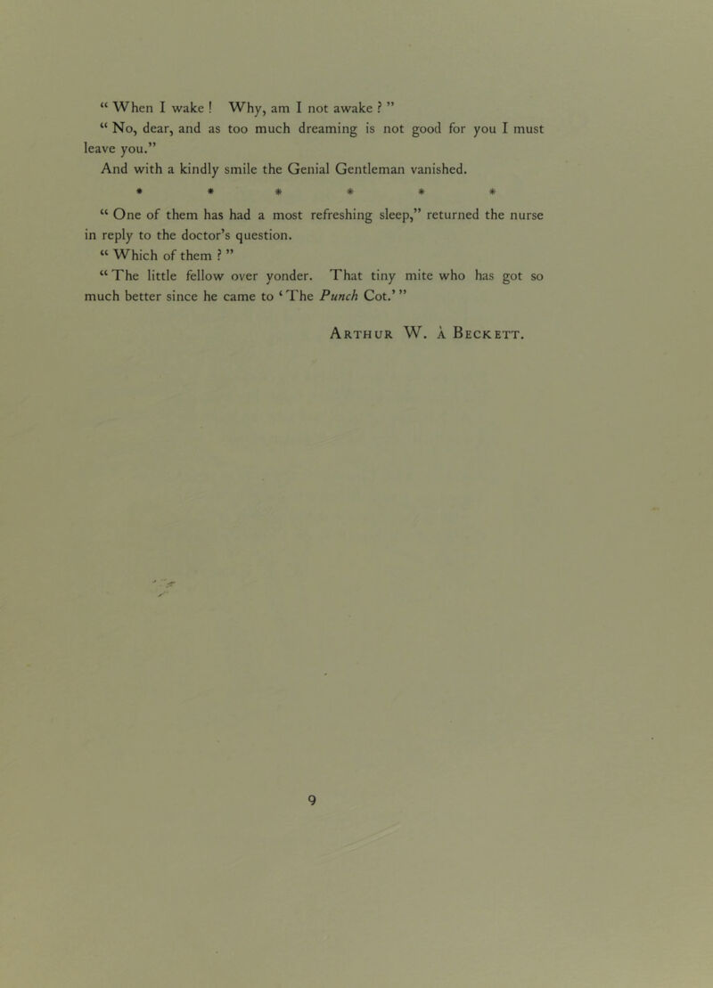 “ When I wake ! Why, am I not awake ? ” “ No, dear, and as too much dreaming is not good for you I must leave you.” And with a kindly smile the Genial Gentleman vanished. ****** “ One of them has had a most refreshing sleep,” returned the nurse in reply to the doctor’s question. “ Which of them ? ” “ The little fellow over yonder. That tiny mite who has got so much better since he came to ‘ The Punch Cot.’ ” Arthur W. a Beckett.