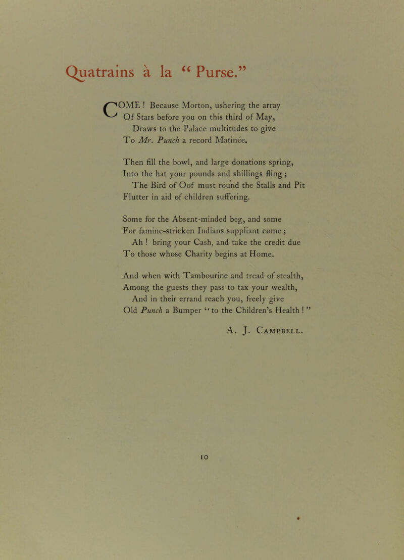 Quatrains a la “ Purse.” /^OME ! Because Morton, ushering the array Of Stars before you on this third of May, Draws to the Palace multitudes to give To Mr. Punch a record Matinee. Then fill the bowl, and large donations spring, Into the hat your pounds and shillings fling ; The Bird of Oof must round the Stalls and Pit Flutter in aid of children suffering. Some for the Absent-minded beg, and some For famine-stricken Indians suppliant come; Ah ! bring your Cash, and take the credit due To those whose Charity begins at Home. And when with Tambourine and tread of stealth, Among the guests they pass to tax your wealth, And in their errand reach you, freely give Old Punch a Bumper ‘‘to the Children’s Health ! ” A. J. Campbell. io t