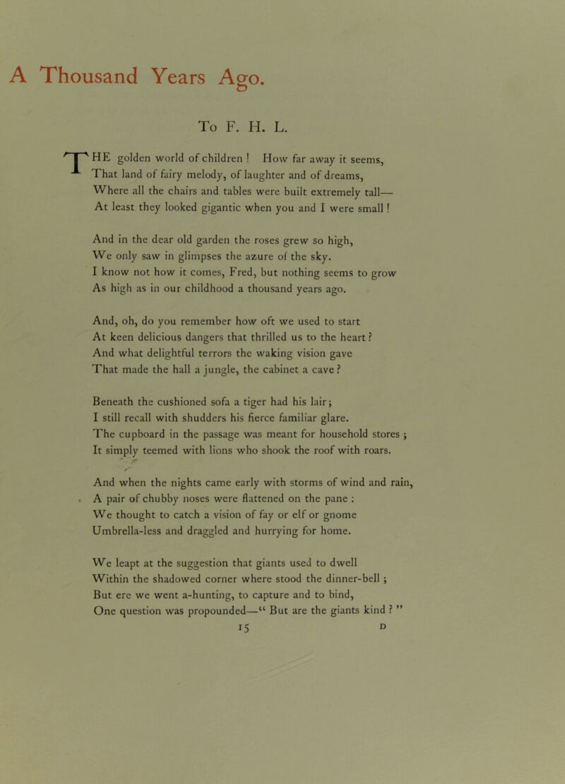 A Thousand Years Ago To F. H. L. I-' HE golden world of children ! How far away it seems, A That land of fairy melody, of laughter and of dreams, Where all the chairs and tables were built extremely tall— At least they looked gigantic when you and I were small ! And in the dear old garden the roses grew so high, We only saw in glimpses the azure of the sky. I know not how it comes, Fred, but nothing seems to grow As high as in our childhood a thousand years ago. And, oh, do you remember how oft we used to start At keen delicious dangers that thrilled us to the heart ? And what delightful terrors the waking vision gave That made the hall a jungle, the cabinet a cave ? Beneath the cushioned sofa a tiger had his lair; I still recall with shudders his fierce familiar glare. The cupboard in the passage was meant for household stores ; It simply teemed with lions who shook the roof with roars. And when the nights came early with storms of wind and rain, . A pair of chubby noses were flattened on the pane ; We thought to catch a vision of fay or elf or gnome Umbrella-less and draggled and hurrying for home. We leapt at the suggestion that giants used to dwell Within the shadowed corner where stood the dinner-bell ; But ere we went a-hunting, to capture and to bind, One question was propounded—tl But are the giants kind ? ”