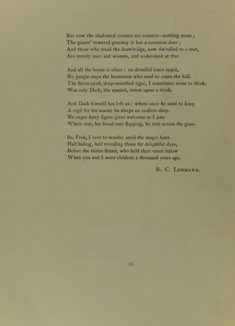But now the shadowed corners are corners—nothing more ; The giants’ towered gateway is but a common door ; And those who tread the drawbridge, now dwindled to a mat, Are merely men and women, and undersized at that. And all the house is silent : no dreadful roars appal, No jungle stays the huntsmen who used to roam the hall. The fierce-eyed, deep-mouthed tiger, I sometimes seem to think, Was only Dash, the spaniel, intent upon a drink. And Dash himself has left us : where once he used to keep A vigil for his master he sleeps an endless sleep. No eager furry figure gives welcome as I pass Where erst, his broad ears flapping, he tore across the grass. So, Fred, I love to wander amid the magic haze Half hiding, half revealing those far delightful days, Before the fairies flitted, who held their court below When you and I were children a thousand years ago. R. C. Lehmann.
