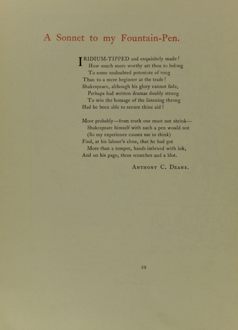A Sonnet to my Fountain-Pen ' R1DIUM-TIPPED and exquisitely made ! How much more worthy art thou to belong To some undoubted potentate of song Than to a mere beginner at the trade ! Shakespeare, although his glory cannot fade, Perhaps had written dramas doubly strong To win the homage of the listening throng Had he been able to secure thine aid ! More probably—from truth one must not shrink— Shakespeare himself with such a pen would not (So my experience causes me to think) Find, at his labour’s close, that he had got More than a temper, hands imbrued with ink, And on his page, three scratches and a blot. Anthony C. Deane.