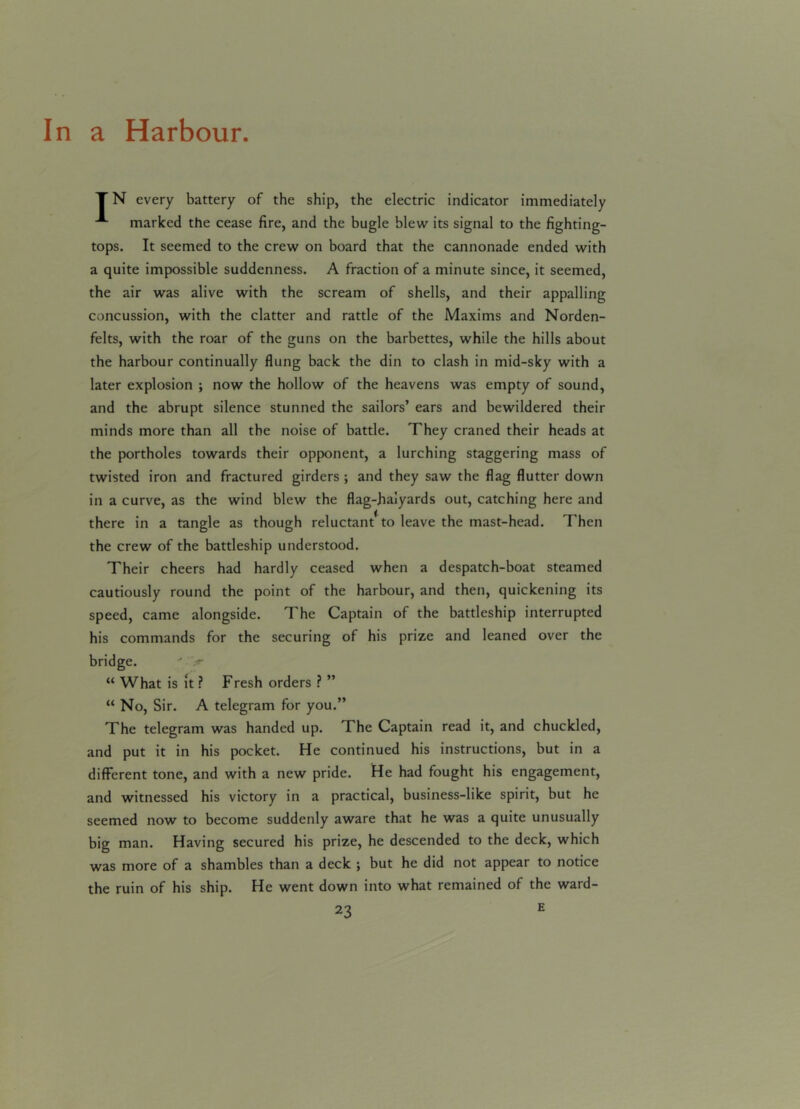 In a Harbour. TN every battery of the ship, the electric indicator immediately marked the cease fire, and the bugle blew its signal to the fighting- tops. It seemed to the crew on board that the cannonade ended with a quite impossible suddenness. A fraction of a minute since, it seemed, the air was alive with the scream of shells, and their appalling concussion, with the clatter and rattle of the Maxims and Norden- felts, with the roar of the guns on the barbettes, while the hills about the harbour continually flung back the din to clash in mid-sky with a later explosion ; now the hollow of the heavens was empty of sound, and the abrupt silence stunned the sailors’ ears and bewildered their minds more than all the noise of battle. They craned their heads at the portholes towards their opponent, a lurching staggering mass of twisted iron and fractured girders ; and they saw the flag flutter down in a curve, as the wind blew the flag-haiyards out, catching here and there in a tangle as though reluctant* to leave the mast-head. Then the crew of the battleship understood. Their cheers had hardly ceased when a despatch-boat steamed cautiously round the point of the harbour, and then, quickening its speed, came alongside. The Captain of the battleship interrupted his commands for the securing of his prize and leaned over the bridge. ' x “ What is It ? Fresh orders ? ” “ No, Sir. A telegram for you.” The telegram was handed up. The Captain read it, and chuckled, and put it in his pocket. He continued his instructions, but in a different tone, and with a new pride. He had fought his engagement, and witnessed his victory in a practical, business-like spirit, but he seemed now to become suddenly aware that he was a quite unusually big man. Having secured his prize, he descended to the deck, which was more of a shambles than a deck ; but he did not appear to notice the ruin of his ship. He went down into what remained of the ward-