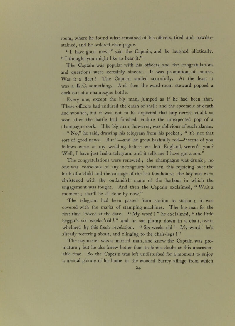 room, where he found what remained of his officers, tired and powder- stained, and he ordered champagne. “ I have good news,” said the Captain, and he laughed idiotically. “ I thought you might like to hear it.” The Captain was popular with his officers, and the congratulations and questions were certainly sincere. It was promotion, of course. Was it a fleet ? The Captain smiled scornfully. At the least it was a K.C. something. And then the ward-room steward popped a cork out of a champagne bottle. Every one, except the big man, jumped as if he had been shot. These officers had endured the crash of shells and the spectacle of death and wounds, but it was not to be expected that any nerves could, so soon after the battle had finished, endure the unexpected pop of a champagne cork. The big man, however, was oblivious of such alarms. “ No,” he said, drawing his telegram from his pocket; “ it’s not that sort of good news. But ”—and he grew bashfully red—“ some of you fellows were at my wedding before we left England, weren’t you ? Well, I have just had a telegram, and it tells me I have got a son.” The congratulations were renewed ; the champagne was drunk ; no one was conscious of any incongruity between this rejoicing over the birth of a child and the carnage of the last few hours ; the boy was even christened with the outlandish name of the harbour in which the engagement was fought. And then the Captain exclaimed, “ Wait a moment ; that’ll be all done by now.” The telegram had been passed from station to station ; it was covered with the marks of stamping-machines. The big man for the first time looked at the date. lt My word ! ” he exclaimed, “ the little beggar’s six weeks 'old ! ” and he sat plump down in a chair, over- whelmed by this fresh revelation. “ Six weeks old ! My word ! he’s already tottering about, and clinging to the chair-legs ! ” The paymaster was a married man, and knew the Captain was pre- mature ; but he also knew better than to hint a doubt at this unseason- able time. So the Captain was left undisturbed for a moment to enjoy a mental picture of his home in the wooded Surrey village from which
