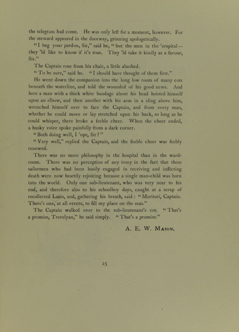 the telegram had come. He was only left for a moment, however. Fof the steward appeared in the doorway, grinning apologetically. “I beg your pardon, Sir,” said he, “but the men in the ’orspital— they ’Id like to know if it’s true. They ’Id take it kindly as a favour, Sir.” The Captain rose from his chair, a little abashed. “ To be sure,” said he. “ I should have thought of them first.” He went down the companion into the long low room of many cots beneath the waterline, and told the wounded of his good news. And here a man with a thick white bandage about his head hoisted himself upon an elbow, and then another with his arm in a sling above him, wrenched himself over to face the Captain, and from every man, whether he could move or lay stretched upon his back, so long as he could whisper, there broke a feeble cheer. When the cheer ended, a husky voice spoke painfully from a dark corner. “ Both doing well, I ’ope, Sir ? ” “Very well,” replied the Captain, and the feeble cheer was feebly renewed. There was no more philosophy in the hospital than in the ward- room. There was no perception of any irony in the fact that these sailormen who had been busily engaged in receiving and inflicting death were now heartily rejoicing because a single man-child was born into the world. Only one sub-lieutenant, who was very near to his end, and therefore also to his schoolboy days, caught at a scrap of recollected Latin, and, gathering his breath, said : “ Morituri, Captain. There’s one,'at all events, to fill my place on the seas.” The Captain walked over to the sub-lieutenant’s cot. “ That’s a promise, Trevelyan,” he said simply. “ That’s a promise.” A. E. W. Mason.