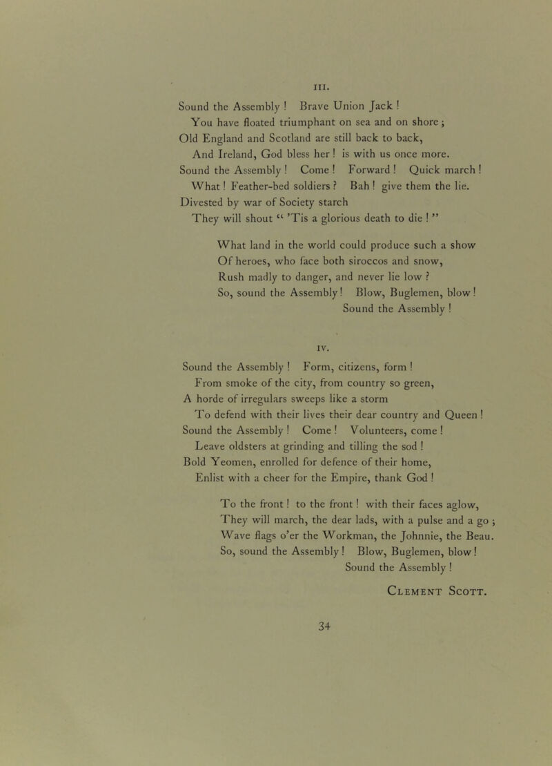 III. Sound the Assembly ! Brave Union Jack ! You have floated triumphant on sea and on shore ; Old England and Scotland are still back to back, And Ireland, God bless her ! is with us once more. Sound the Assembly ! Come ! Forward ! Quick march ! What! Feather-bed soldiers ? Bah ! give them the lie. Divested by war of Society starch They will shout cc ’Tis a glorious death to die ! ” What land in the world could produce such a show Of heroes, who face both siroccos and snow, Rush madly to danger, and never lie low ? So, sound the Assembly! Blow, Buglemen, blow! Sound the Assembly ! IV. Sound the Assembly ! Form, citizens, form ! From smoke of the city, from country so green, A horde of irregulars sweeps like a storm To defend with their lives their dear country and Queen ! Sound the Assembly ! Come ! Volunteers, come ! Leave oldsters at grinding and tilling the sod ! Bold Yeomen, enrolled for defence of their home, Enlist with a cheer for the Empire, thank God ! To the front! to the front! with their faces aglow, They will march, the dear lads, with a pulse and a go Wave flags o’er the Workman, the Johnnie, the Beau So, sound the Assembly! Blow, Buglemen, blow! Sound the Assembly ! Clement Scott.
