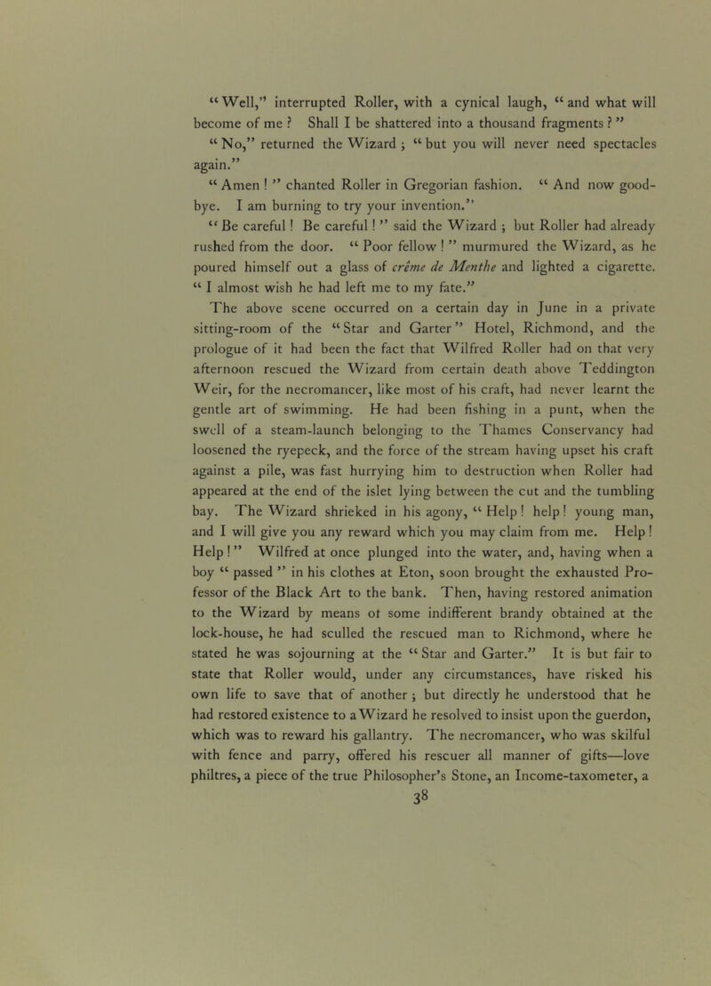 “Well,” interrupted Roller, with a cynical laugh, “ and what will become of me ? Shall I be shattered into a thousand fragments ? ” “No,” returned the Wizard ; “but you will never need spectacles again.” “ Amen ! ” chanted Roller in Gregorian fashion. “ And now good- bye. I am burning to try your invention.” “ Be careful ! Be careful! ” said the Wizard ; but Roller had already rushed from the door. “ Poor fellow ! ” murmured the Wizard, as he poured himself out a glass of creme de Menthe and lighted a cigarette. “ I almost wish he had left me to my fate.” The above scene occurred on a certain day in June in a private sitting-room of the “Star and Garter” Hotel, Richmond, and the prologue of it had been the fact that Wilfred Roller had on that very afternoon rescued the Wizard from certain death above Teddington Weir, for the necromancer, like most of his craft, had never learnt the gentle art of swimming. He had been fishing in a punt, when the swell of a steam-launch belonging to the Thames Conservancy had loosened the ryepeck, and the force of the stream having upset his craft against a pile, was fast hurrying him to destruction when Roller had appeared at the end of the islet lying between the cut and the tumbling bay. The Wizard shrieked in his agony, “ Help ! help! young man, and I will give you any reward which you may claim from me. Help! Help!” Wilfred at once plunged into the water, and, having when a boy “ passed ” in his clothes at Eton, soon brought the exhausted Pro- fessor of the Black Art to the bank. Then, having restored animation to the Wizard by means ot some indifferent brandy obtained at the lock-house, he had sculled the rescued man to Richmond, where he stated he was sojourning at the “ Star and Garter.” It is but fair to state that Roller would, under any circumstances, have risked his own life to save that of another ; but directly he understood that he had restored existence to a Wizard he resolved to insist upon the guerdon, which was to reward his gallantry. The necromancer, who was skilful with fence and parry, offered his rescuer all manner of gifts—love philtres, a piece of the true Philosopher’s Stone, an Income-taxometer, a