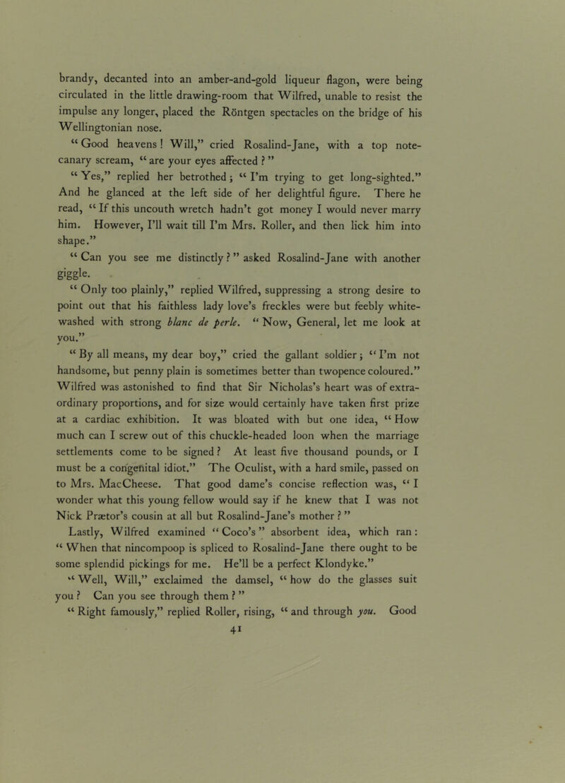 brandy, decanted into an amber-and-gold liqueur flagon, were being circulated in the little drawing-room that Wilfred, unable to resist the impulse any longer, placed the Rontgen spectacles on the bridge of his Wellingtonian nose. “Good heavens! Will,” cried Rosalind-Jane, with a top note- canary scream, “ are your eyes affected ? ” “Yes,” replied her betrothed; “I’m trying to get long-sighted.” And he glanced at the left side of her delightful figure. There he read, “ If this uncouth wretch hadn’t got money I would never marry him. However, I’ll wait till I’m Mrs. Roller, and then lick him into shape.” “ Can you see me distinctly ? ” asked Rosalind-Jane with another g'ggle. “ Only too plainly,” replied Wilfred, suppressing a strong desire to point out that his faithless lady love’s freckles were but feebly white- washed with strong blanc de perle. “ Now, General, let me look at vou.” 4 “ By all means, my dear boy,” cried the gallant soldier; “ I’m not handsome, but penny plain is sometimes better than twopence coloured.” Wilfred was astonished to find that Sir Nicholas’s heart was of extra- ordinary proportions, and for size would certainly have taken first prize at a cardiac exhibition. It was bloated with but one idea, “ How much can I screw out of this chuckle-headed loon when the marriage settlements come to be signed ? At least five thousand pounds, or I must be a congeliital idiot.” The Oculist, with a hard smile, passed on to Mrs. MacCheese. That good dame’s concise reflection was, “ I wonder what this young fellow would say if he knew that I was not Nick Praetor’s cousin at all but Rosalind-Jane’s mother ? ” Lastly, Wilfred examined “Coco’s” absorbent idea, which ran: “ When that nincompoop is spliced to Rosalind-Jane there ought to be some splendid pickings for me. He’ll be a perfect Klondyke.” “ Well, Will,” exclaimed the damsel, “ how do the glasses suit you ? Can you see through them ? ” “ Right famously,” replied Roller, rising, “ and through you. Good 4i