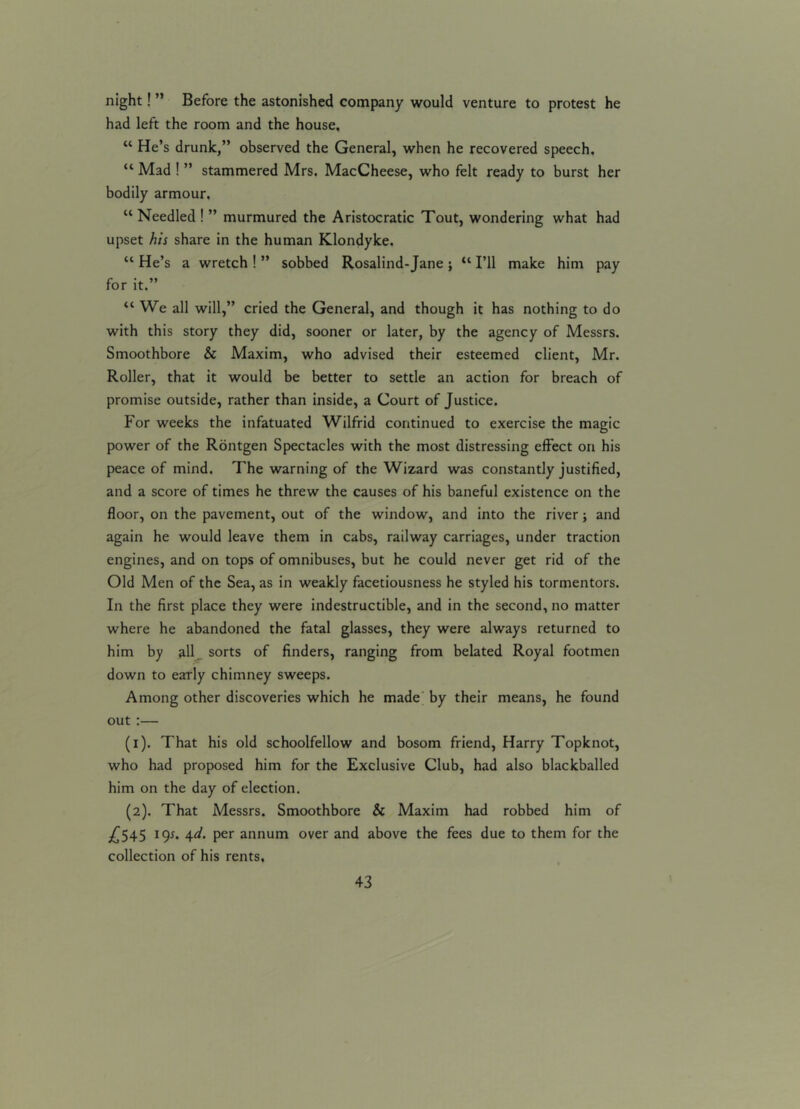 night! ” Before the astonished company would venture to protest he had left the room and the house, “ He’s drunk,” observed the General, when he recovered speech. “ Mad ! ” stammered Mrs. MacCheese, who felt ready to burst her bodily armour. “ Needled ! ” murmured the Aristocratic Tout, wondering what had upset his share in the human Klondyke. u He’s a wretch ! ” sobbed Rosalind-Jane; “ I’ll make him pay for it.” “ We all will,” cried the General, and though it has nothing to do with this story they did, sooner or later, by the agency of Messrs. Smoothbore & Maxim, who advised their esteemed client, Mr. Roller, that it would be better to settle an action for breach of promise outside, rather than inside, a Court of Justice. For weeks the infatuated Wilfrid continued to exercise the magic power of the Rontgen Spectacles with the most distressing effect on his peace of mind. The warning of the Wizard was constantly justified, and a score of times he threw the causes of his baneful existence on the floor, on the pavement, out of the window, and into the river; and again he would leave them in cabs, railway carriages, under traction engines, and on tops of omnibuses, but he could never get rid of the Old Men of the Sea, as in weakly facetiousness he styled his tormentors. In the first place they were indestructible, and in the second, no matter where he abandoned the fatal glasses, they were always returned to him by all sorts of finders, ranging from belated Royal footmen down to early chimney sweeps. Among other discoveries which he made by their means, he found out :— (1) . That his old schoolfellow and bosom friend, Harry Topknot, who had proposed him for the Exclusive Club, had also blackballed him on the day of election. (2) . That Messrs. Smoothbore & Maxim had robbed him of £545 19*. 4d. per annum over and above the fees due to them for the collection of his rents.