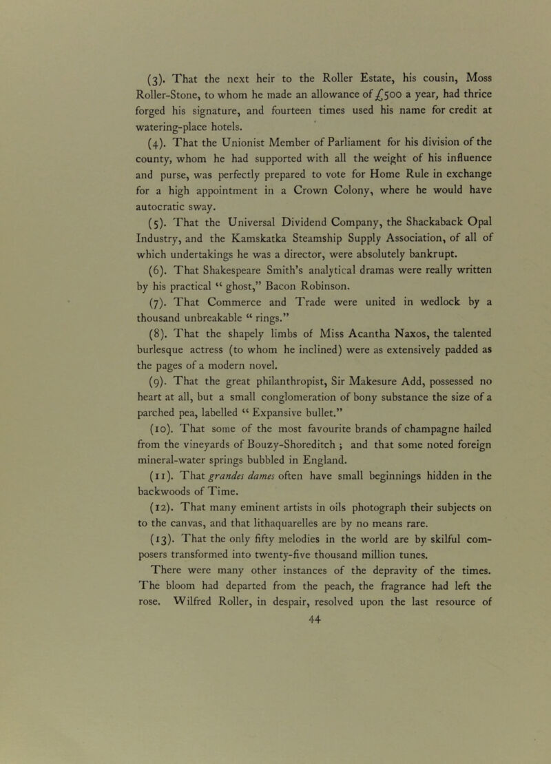 (3) . That the next heir to the Roller Estate, his cousin, Moss Roller-Stone, to whom he made an allowance of £500 a year, had thrice forged his signature, and fourteen times used his name for credit at watering-place hotels. (4) . That the Unionist Member of Parliament for his division of the county, whom he had supported with all the weight of his influence and purse, was perfectly prepared to vote for Home Rule in exchange for a high appointment in a Crown Colony, where he would have autocratic sway. (5) . That the Universal Dividend Company, the Shackaback Opal Industry, and the Kamskatka Steamship Supply Association, of all of which undertakings he was a director, were absolutely bankrupt. (6) . That Shakespeare Smith’s analytical dramas were really written by his practical “ ghost,” Bacon Robinson. (7) . That Commerce and Trade were united in wedlock by a thousand unbreakable “ rings.” (8) . That the shapely limbs of Miss Acantha Naxos, the talented burlesque actress (to whom he inclined) were as extensively padded as the pages of a modern novel. (9) . That the great philanthropist, Sir Makesure Add, possessed no heart at all, but a small conglomeration of bony substance the size of a parched pea, labelled “ Expansive bullet.” (10) . That some of the most favourite brands of champagne hailed from the vineyards of Bouzy-Shoreditch ; and that some noted foreign mineral-water springs bubbled in England. (11) . That grandes dames often have small beginnings hidden in the backwoods of Time. (12) . That many eminent artists in oils photograph their subjects on to the canvas, and that lithaquarelles are by no means rare. (13) . That the only fifty melodies in the world are by skilful com- posers transformed into twenty-five thousand million tunes. There were many other instances of the depravity of the times. The bloom had departed from the peach, the fragrance had left the rose. Wilfred Roller, in despair, resolved upon the last resource of