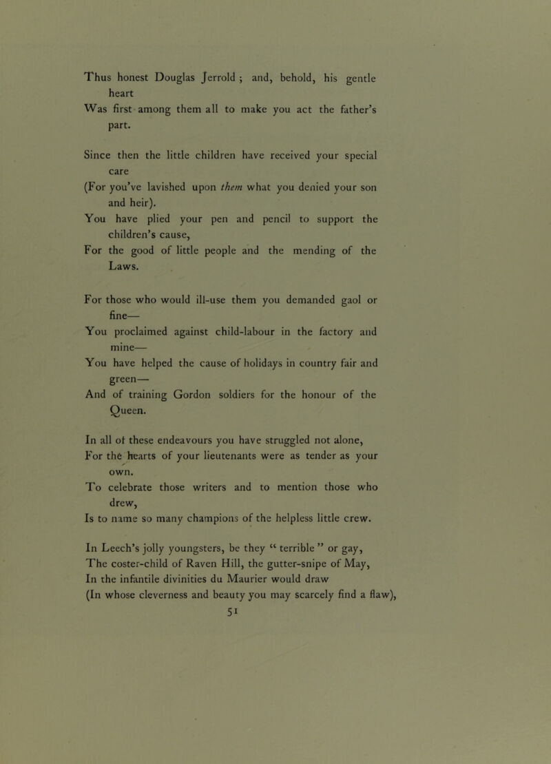 Thus honest Douglas Jerrold ; and, behold, his gentle heart Was first among them all to make you act the father’s part. Since then the little children have received your special care (For you’ve lavished upon the?n what you denied your son and heir). You have plied your pen and pencil to support the children’s cause, For the good of little people and the mending of the Laws. For those who would ill-use them you demanded gaol or fine— You proclaimed against child-labour in the factory and mine— You have helped the cause of holidays in country fair and green— And of training Gordon soldiers for the honour of the Queen. In all ot these endeavours you have struggled not alone, For the hearts of your lieutenants were as tender as your own. To celebrate those writers and to mention those who drew, Is to name so many champions of the helpless little crew. In Leech’s jolly youngsters, be they “ terrible ” or gay, The coster-child of Raven Hill, the gutter-snipe of May, In the infantile divinities du Maurier would draw (In whose cleverness and beauty you may scarcely find a flaw), 5i