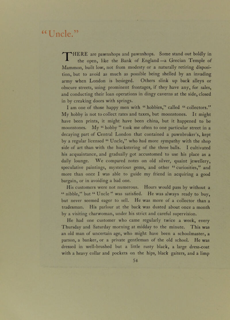 “Uncle.” /‘T“SHERE are pawnshops and pawnshops. Some stand out boldly in the open, like the Bank of England—a Grecian Temple of Mammon, built low, not from modesty or a naturally retiring disposi- tion, but to avoid as much as possible being shelled by an invading army when London is besieged. Others slink up back alleys or obscure streets, using prominent frontages, if they have any, for sales, and conducting their loan operations in dingy caverns at the side, closed in by creaking doors with springs. I am one of those happy men with “ hobbies,” called “ collectors.” My hobby is not to collect rates and taxes, but moonstones. It might have been prints, it might have been china, but it happened to be moonstones. My “ hobby ” took me often to one particular street in a decaying part of Central London that contained a pawnbroker’s, kept by a regular licensed “ Uncle,” who had more sympathy with the shop side of art than with the huckstering of the three balls. I cultivated his acquaintance, and gradually got accustomed to use his place as a daily lounge. We compared notes on old silver, quaint jewellery, speculative paintings, mysterious gems, and other “ curiosities,” and more than once I was able to guide my friend in acquiring a good bargain, or in avoiding a bad one. His customers were not numerous. Hours would pass by without a “ nibble,” but “ Uncle ” was satisfied. He was always ready to buy, but never seemed eager to sell. He was more of a collector than a tradesman. His parlour at the back was dusted about once a month by a visiting charwoman, under his strict and careful supervision. He had one customer who came regularly twice a week, every Thursday and Saturday morning at midday to the minute. This was an old man of uncertain age, who might have been a schoolmaster, a parson, a banker, or a private gentleman of the old school. He was dressed in well-brushed but a little rusty black, a large dress-coat with a heavy collar and pockets on the hips, black gaiters, and a limp