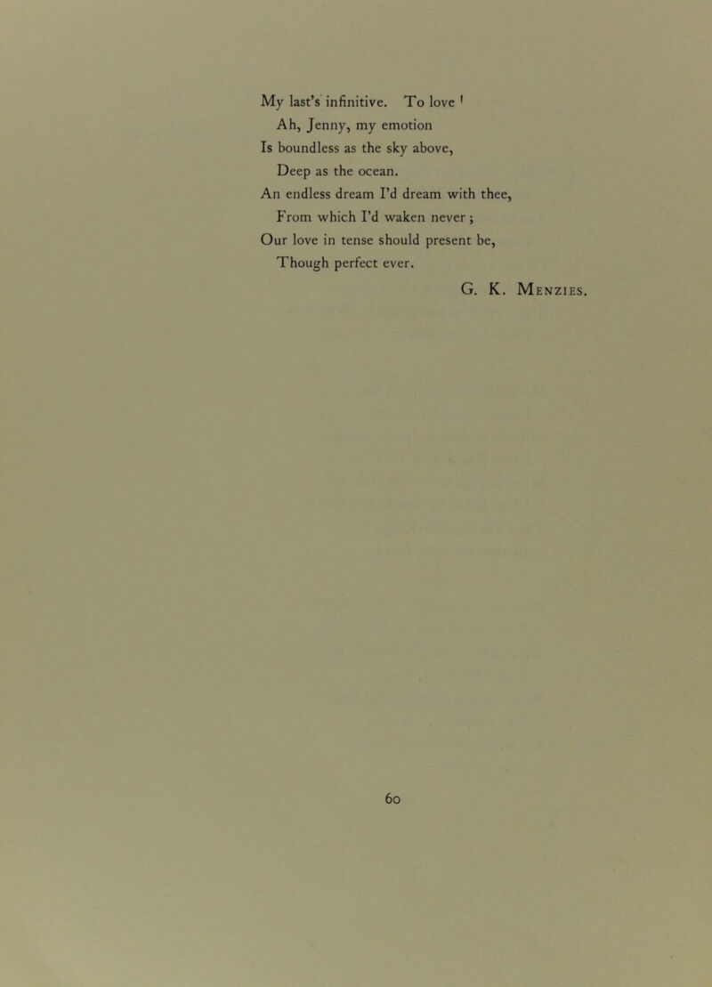 My last’s infinitive. To love 1 Ah, Jenny, my emotion Is boundless as the sky above, Deep as the ocean. An endless dream I’d dream with thee, From which I’d waken never ; Our love in tense should present be, Though perfect ever. G. K. Menzies.