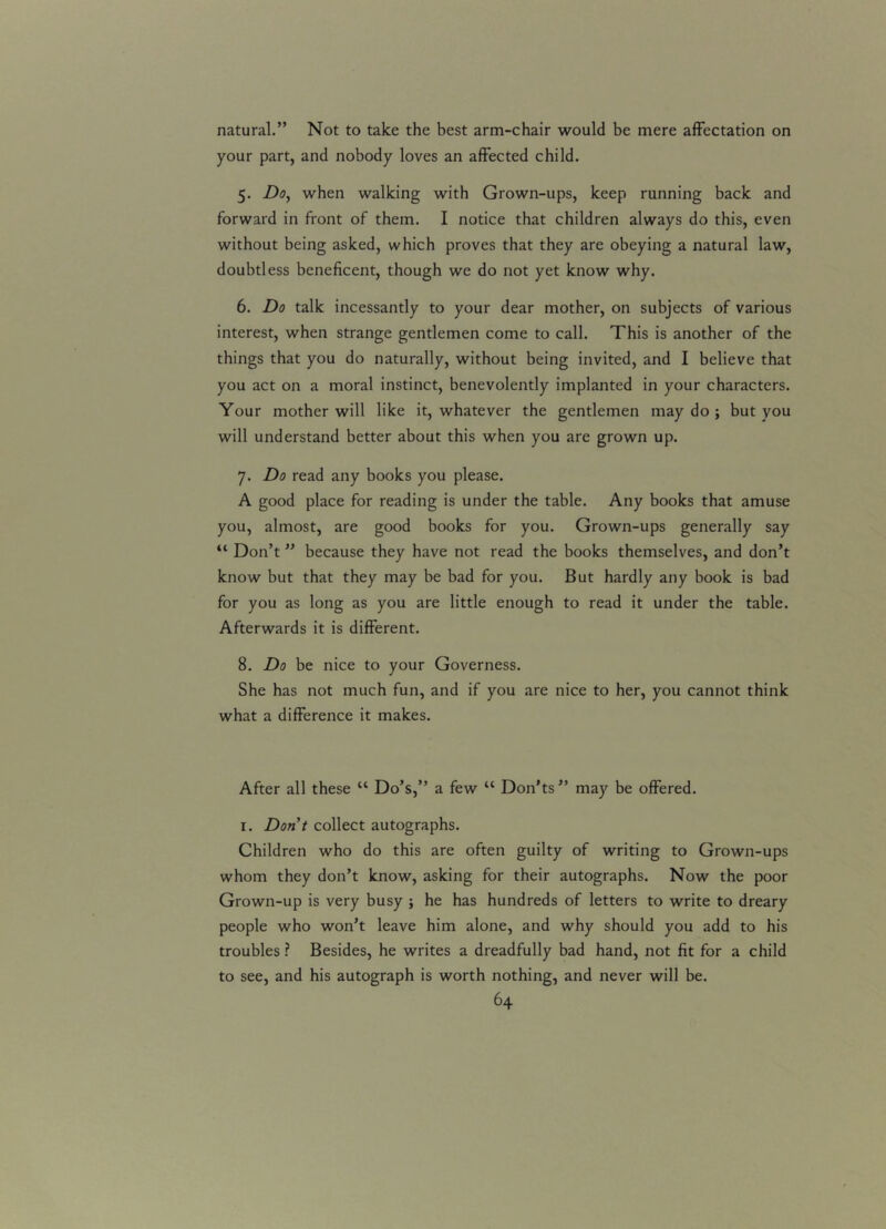 natural.” Not to take the best arm-chair would be mere affectation on your part, and nobody loves an affected child. 5. Do, when walking with Grown-ups, keep running back and forward in front of them. I notice that children always do this, even without being asked, which proves that they are obeying a natural law, doubtless beneficent, though we do not yet know why. 6. Do talk incessantly to your dear mother, on subjects of various interest, when strange gentlemen come to call. This is another of the things that you do naturally, without being invited, and I believe that you act on a moral instinct, benevolently implanted in your characters. Your mother will like it, whatever the gentlemen may do ; but you will understand better about this when you are grown up. 7. Do read any books you please. A good place for reading is under the table. Any books that amuse you, almost, are good books for you. Grown-ups generally say “ Don’t ” because they have not read the books themselves, and don’t know but that they may be bad for you. But hardly any book is bad for you as long as you are little enough to read it under the table. Afterwards it is different. 8. Do be nice to your Governess. She has not much fun, and if you are nice to her, you cannot think what a difference it makes. After all these “ Do’s,” a few “ Don'ts” may be offered. 1. Don't collect autographs. Children who do this are often guilty of writing to Grown-ups whom they don’t know, asking for their autographs. Now the poor Grown-up is very busy ; he has hundreds of letters to write to dreary people who won’t leave him alone, and why should you add to his troubles ? Besides, he writes a dreadfully bad hand, not fit for a child to see, and his autograph is worth nothing, and never will be.
