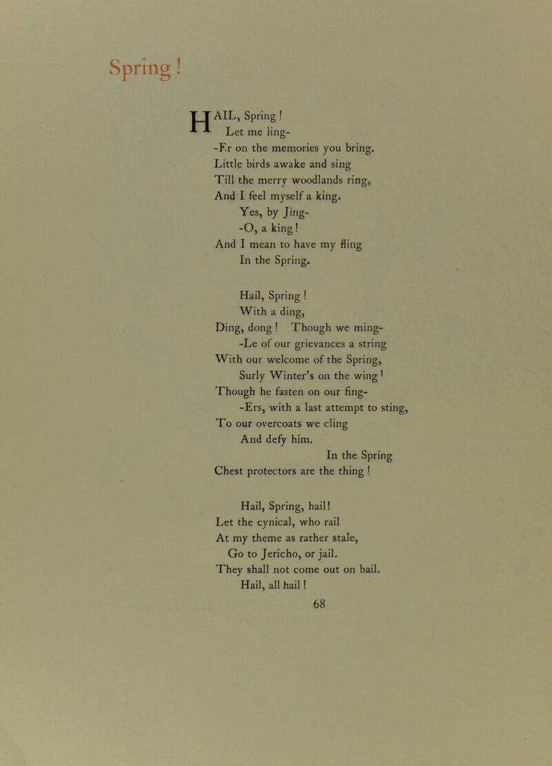 Spring! AIL, Spring ! Let me iing- -F.r on the memories you bring. Little birds awake and sing Till the merry woodlands ring, And I feel myself a king. Yes, by Jing- -O, a king! And I mean to have my fling In the Spring. Hail, Spring ! With a ding, Ding, dong ! Though we ming- -Le of our grievances a string With our welcome of the Spring, Surly Winter’s on the wing 1 Though he fasten on our fing- -Ers, with a last attempt to sting, To our overcoats we cling And defy him. In the Spring Chest protectors are the thing ! Hail, Spring, hail! Let the cynical, who rail At my theme as rather stale, Go to Jericho, or jail. They shall not come out on bail. Hail, all hail!