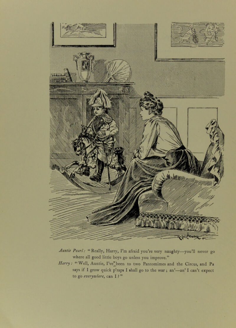 Auntie Pearl: “Really, Harry, I’m afraid you’re very naughty—you’ll never go where all good little boys go unless you improve.” Harry: “Well, Auntie, I’ve'been to two Pantomimes and the Circus, and Pa says if I grow quick p’raps I shall go to the war ; an’—an’ I can’t expect to go everywhere, can I ? ”