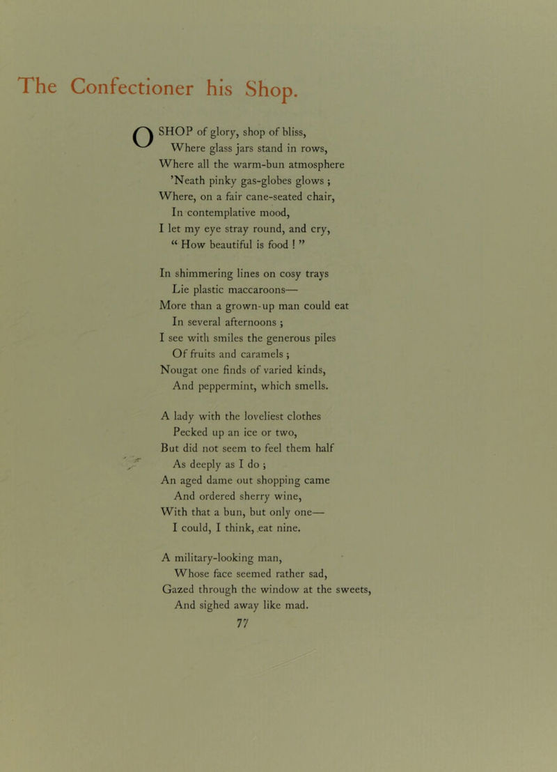 The Confectioner his Shop. SHOP of glory, shop of bliss, Where glass jars stand in rows, Where all the warm-bun atmosphere ’Neath pinky gas-globes glows ; Where, on a fair cane-seated chair, In contemplative mood, I let my eye stray round, and cry, “ How beautiful is food ! ” In shimmering lines on cosy trays Lie plastic maccaroons— More than a grown-up man could eat In several afternoons ; I see with smiles the generous piles Of fruits and caramels ; Nougat one finds of varied kinds, And peppermint, which smells. A lady with the loveliest clothes Pecked up an ice or two, But did not seem to feel them half As deeply as I do ; An aged dame out shopping came And ordered sherry wine, With that a bun, but only one— I could, I think, eat nine. A military-looking man, Whose face seemed rather sad, Gazed through the window at the sweets, And sighed away like mad.