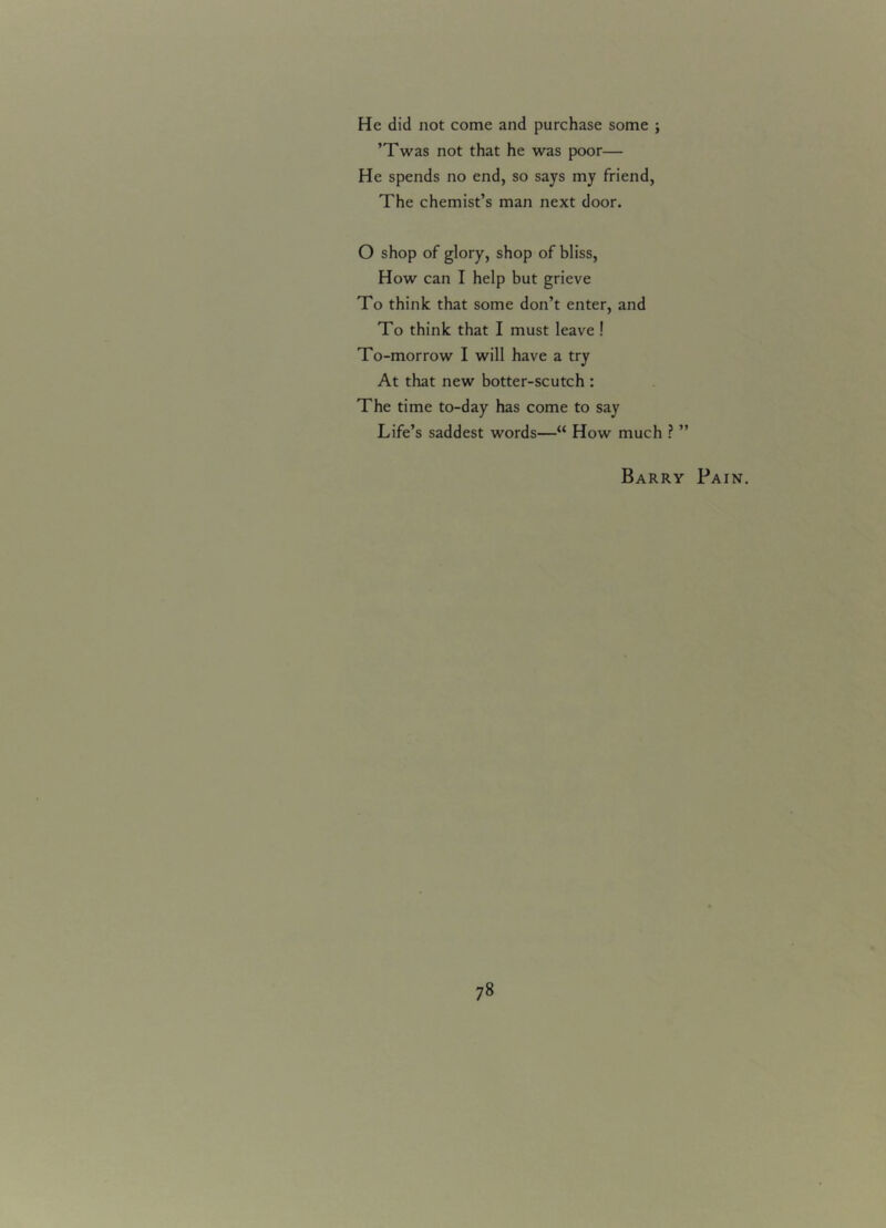 He did not come and purchase some ; ’Twas not that he was poor— He spends no end, so says my friend, The chemist’s man next door. O shop of glory, shop of bliss, How can I help but grieve To think that some don’t enter, and To think that I must leave ! To-morrow I will have a try At that new botter-scutch : The time to-day has come to say Life’s saddest words—“ How much ? ” Barry Pain.