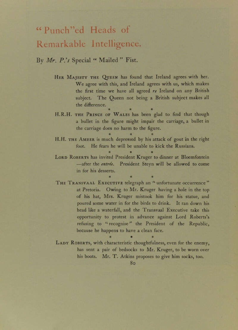 “ Punch’’ed Heads of Remarkable Intelligence. By Mr. P.’s Special “ Mailed ” Fist. Her Majesty the Queen has found that Ireland agrees with her. We agree with this, and Ireland agrees with us, which makes the first time we have all agreed re Ireland on any British subject. The Queen not being a British subject makes all the difference. ■* * * H.R.H. the Prince of Wales has been glad to find that though a bullet in the figure might impair the carriage, a bullet in the carriage does no harm to the figure. * * * H.H. the Ameer is much depressed by his attack of gout in the right foot. He fears he will be unable to kick the Russians. * * * Lord Roberts has invited President Kruger to dinner at Bloemfontein —after the entree. President Steyn will be allowed to come in for his desserts. * * * The Transvaal Executive telegraph an '‘unfortunate occurrence” at Pretoria. Owing to Mr. Kruger having a hole in the top of his hat, Mrs. Kruger mistook him for his statue, and poured some water in for the birds to drink. It ran down his head like a waterfall, and the Transvaal Executive take this opportunity to protest in advance against Lord Roberts’s refusing to “recognise” the President of the Republic, because he happens to have a clean face. * * * Lady Roberts, with characteristic thoughtfulness, even for the enemy, has sent a pair of bedsocks to Mr. Kruger, to be worn over his boots. Mr. T. Atkins proposes to give him socks, too,