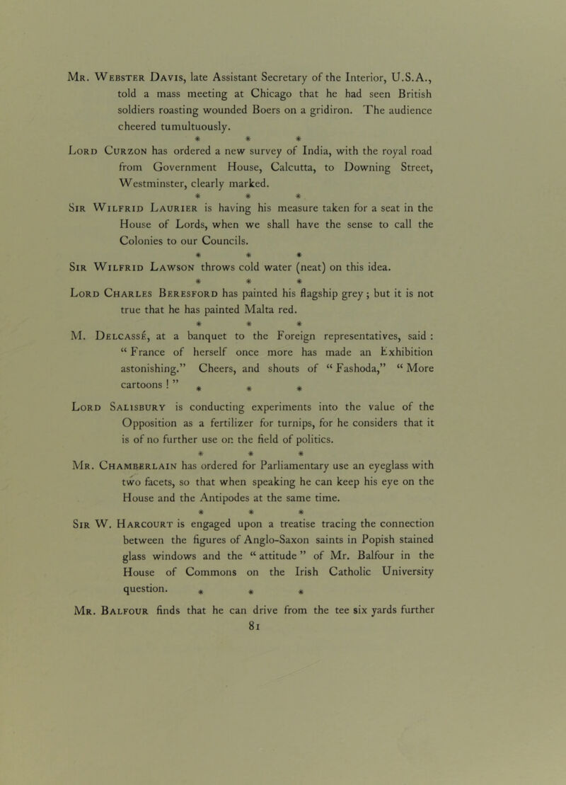 Mr. Webster Davis, late Assistant Secretary of the Interior, U.S.A., told a mass meeting at Chicago that he had seen British soldiers roasting wounded Boers on a gridiron. The audience cheered tumultuously. * * * Lord Curzon has ordered a new survey of India, with the royal road from Government House, Calcutta, to Downing Street, Westminster, clearly marked. * * * Sir Wilfrid Laurier is having his measure taken for a seat in the House of Lords, when we shall have the sense to call the Colonies to our Councils. * * * Sir Wilfrid Lawson throws cold water (neat) on this idea. * * * Lord Charles Beresford has painted his flagship grey; but it is not true that he has painted Malta red. * * * M. Delcasse, at a banquet to the Foreign representatives, said : “France of herself once more has made an Exhibition astonishing.” Cheers, and shouts of “ Fashoda,” “ More cartoons ! ” * * * Lord Salisbury is conducting experiments into the value of the Opposition as a fertilizer for turnips, for he considers that it is of no further use on the field of politics. * * * Mr. Chamberlain has ordered for Parliamentary use an eyeglass with two facets, so that when speaking he can keep his eye on the House and the Antipodes at the same time. * * * Sir W. Harcourt is engaged upon a treatise tracing the connection between the figures of Anglo-Saxon saints in Popish stained glass windows and the “ attitude ” of Mr. Balfour in the House of Commons on the Irish Catholic University question. * * * Mr. Balfour finds that he can drive from the tee six yards further