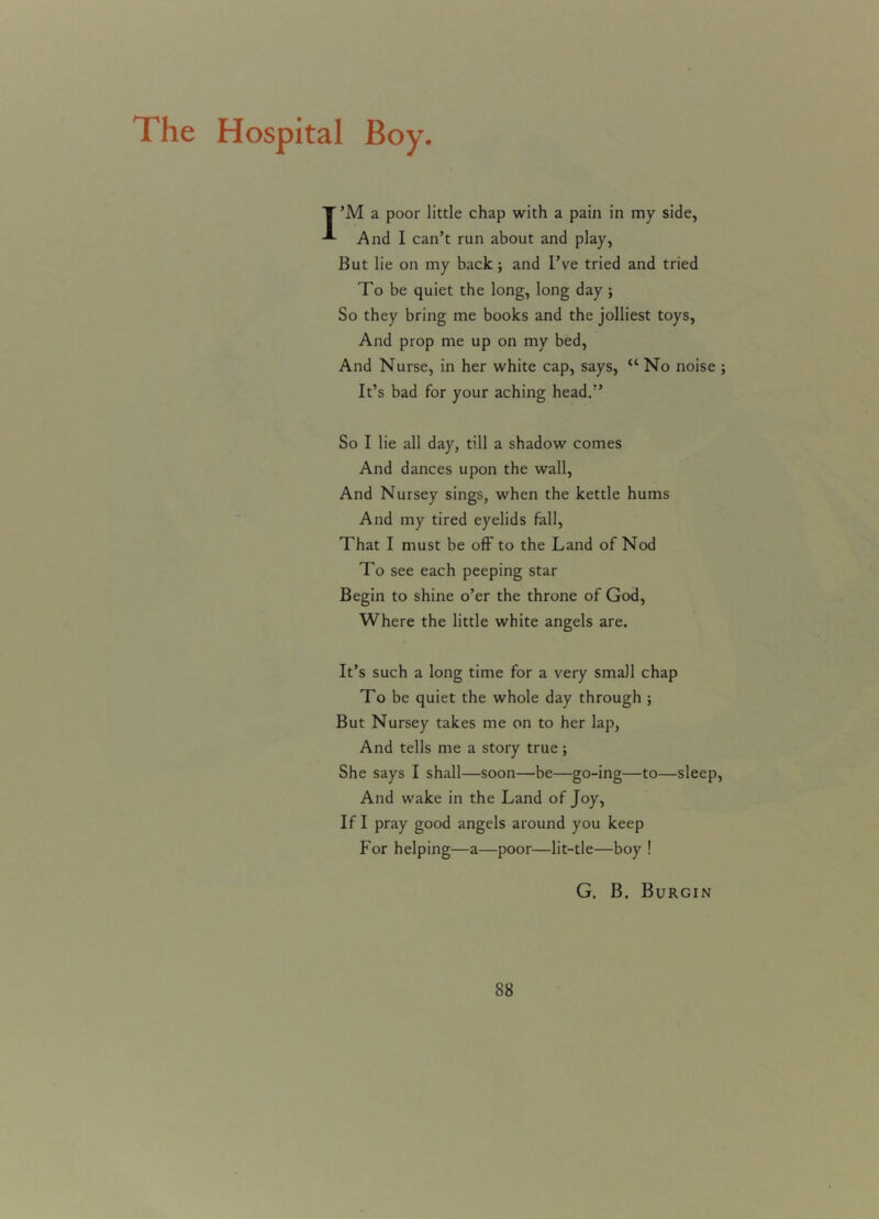 The Hospital Boy. Y’M a poor little chap with a pain in my side, And I can’t run about and play, But lie on my back; and I’ve tried and tried To be quiet the long, long day ; So they bring me books and the jolliest toys, And prop me up on my bed, And Nurse, in her white cap, says, “ No noise ; It’s bad for your aching head.” So I lie all day, till a shadow comes And dances upon the wall, And Nursey sings, when the kettle hums And my tired eyelids fall, That I must be off to the Land of Nod To see each peeping star Begin to shine o’er the throne of God, Where the little white angels are. It’s such a long time for a very small chap To be quiet the whole day through ; But Nursey takes me on to her lap, And tells me a story true; She says I shall—soon—be—go-ing—to—sleep, And wake in the Land of Joy, If I pray good angels around you keep For helping—a—poor—lit-tle—boy ! G. B. Burgin