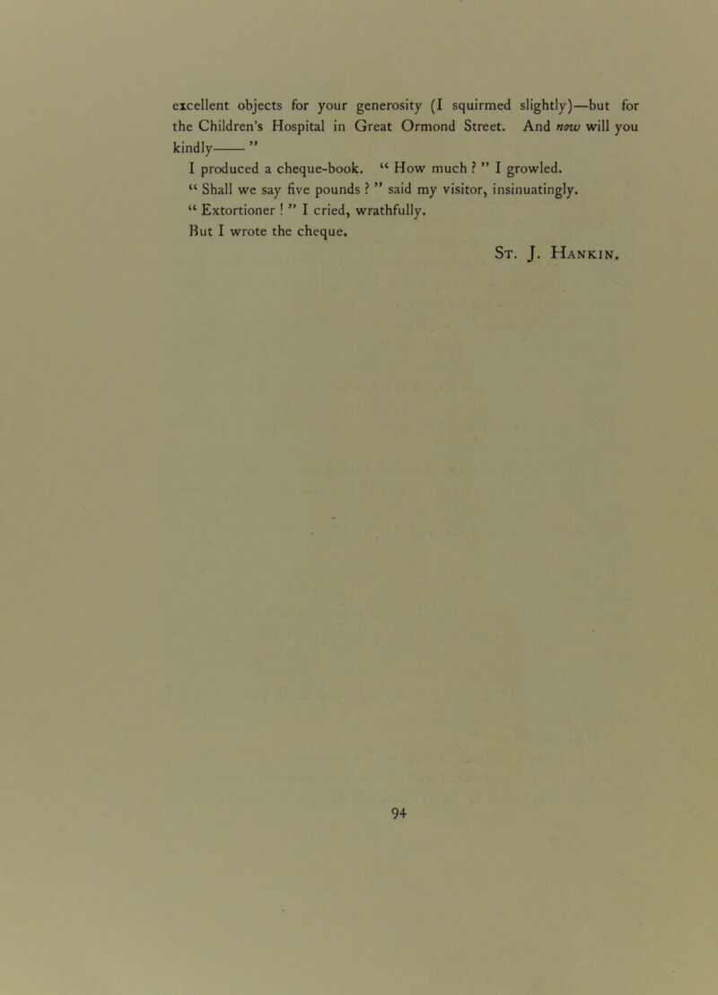 excellent objects for your generosity (I squirmed slightly)—but for the Children’s Hospital in Great Ormond Street. And now will you kindly ” I produced a cheque-book. “ How much ? ” I growled. “ Shall we say five pounds ? ” said my visitor, insinuatingly. u Extortioner ! ” I cried, wrathfully. But I wrote the cheque. St. J. Hankin.