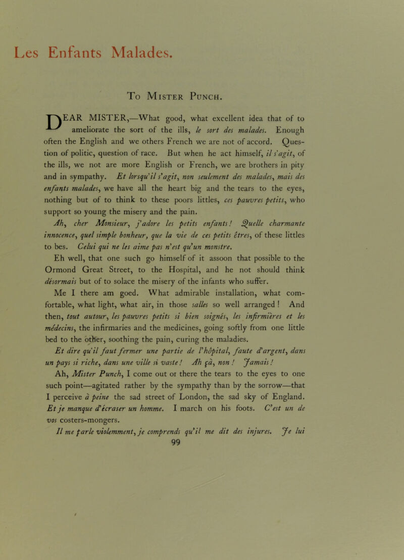 Les Enfants Malades. To Mister Punch. T^\EAR MISTER,—What good, what excellent idea that of to ameliorate the sort of the ills, le sort des malades. Enough often the English and we others French we are not of accord. Ques- tion of politic, question of race. Rut when he act himself, il s' a git, of the ills, we not are more English or French, we are brothers in pity and in sympathy. Et lorsqu'il s' a git, non settlement des malades, mats des enfants malades, we have all the heart big and the tears to the eyes, nothing but of to think to these poors littles, ces pauvres petits, who support so young the misery and the pain. Ah, cher Monsieur, j'adore les petits enfants! Quelle charmante innocence, quel simple bonheur, que la vie de ces petits etres, of these littles to bes. Celui qui ne les aime pas n'est qu'un monstre. Eh well, that one such go himself of it assoon that possible to the Ormond Great Street, to the Hospital, and he not should think desormais but of to solace the misery of the infants who suffer. Me I there am goed. What admirable installation, what com- fortable, what light, what air, in those salles so well arranged ! And then, tout autour, les pauvres petits si bien soignes, les infirmieres et les medecins, the infirmaries and the medicines, going softly from one little bed to the other, soothing the pain, curing the maladies. Et dire qu il faut fermer une partie de I'hopital, faute cCargent, dans un pays si riche, dans une ville si vaste ! Ah fa, non ! Jamais! Ah, Mister Punch, I come out or there the tears to the eyes to one such point—agitated rather by the sympathy than by the sorrow—that I perceive a peine the sad street of London, the sad sky of England. Et je manque (Tecraser un homme. I march on his foots. C’est un de vos costers-mongers. Il me parle violemment, je comprends qu il me dit des injures. Je lui 99 /