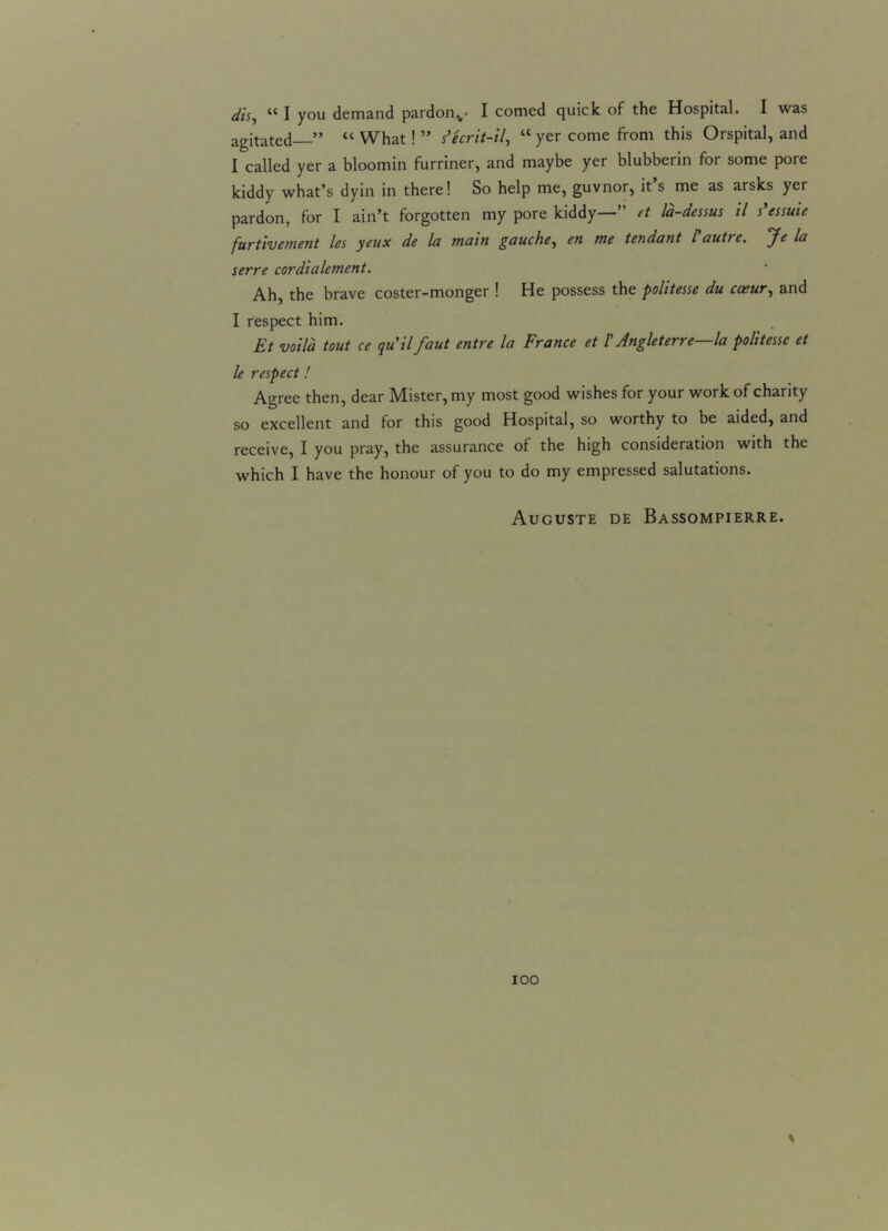 dis, 441 you demand pardon^- I corned quick of the Hospital. I was agitated—” 44 What! ” s’ecrit-il, 44 yer come from this Orspital, and I called yer a bloomin furriner, and maybe yer blubberin for some pore kiddy what’s dyin in there! So help me, guvnor, it s me as arsks yer pardon, for I ain’t forgotten my pore kiddy—” et la-dessus il s’essuie furtivement les ycux de la main gauche, en me tendant l autie. jle la serre cordialement. Ah, the brave coster-monger ! He possess the politesse du caeur, and I respect him. Et voila tout ce quilfaut entre la France et /’ Angleterre—la politesse et le respect! Agree then, dear Mister, my most good wishes for your work of charity so excellent and for this good Hospital, so worthy to be aided, and receive, I you pray, the assurance of the high consideration with the which I have the honour of you to do my empressed salutations. Auguste de Bassompierre. 100 *