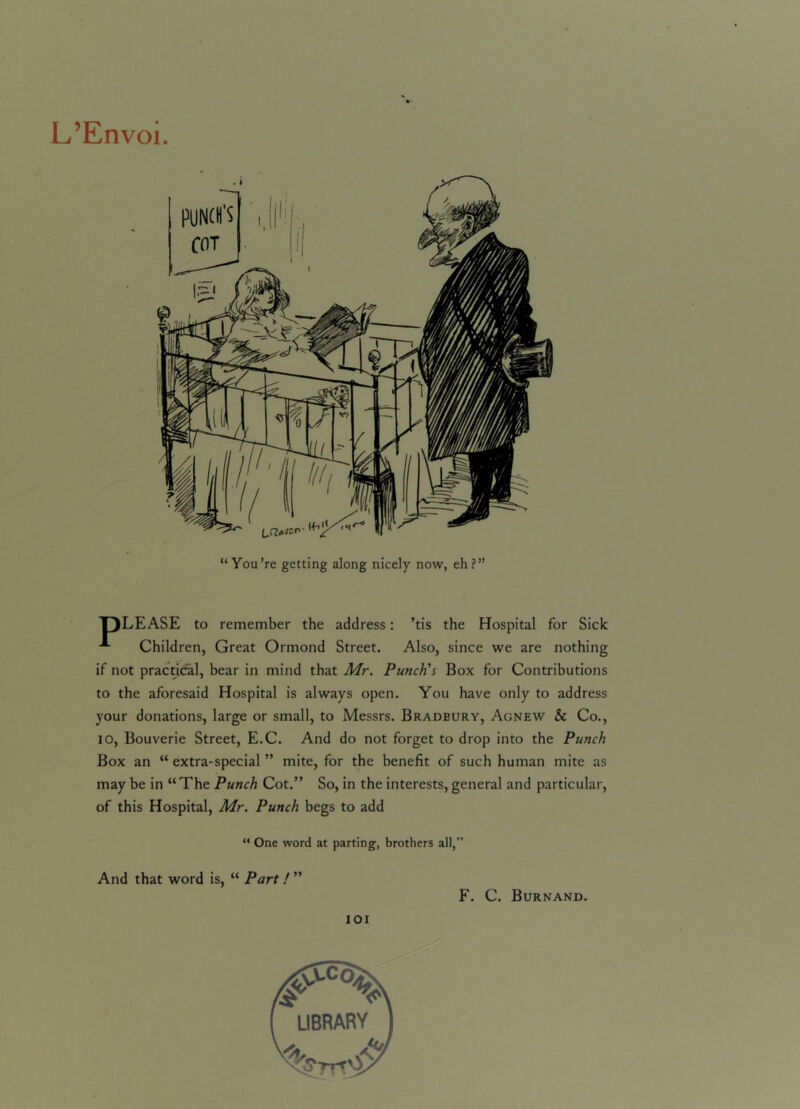 L’Envoi. PUNCH'S COT You’re getting along nicely now, eh?” TJLEASE to remember the address: ’tis the Hospital for Sick A Children, Great Ormond Street. Also, since we are nothing if not practical, bear in mind that Mr. Punch's Box for Contributions to the aforesaid Hospital is always open. You have only to address your donations, large or small, to Messrs. Bradbury, Agnew & Co., io, Bouverie Street, E.C. And do not forget to drop into the Punch Box an “ extra-special ” mite, for the benefit of such human mite as may be in “The Punch Cot.” So, in the interests, general and particular, of this Hospital, Mr. Punch begs to add “ One word at parting, brothers all,” And that word is, “ Part ! ” F. C. Burnand.
