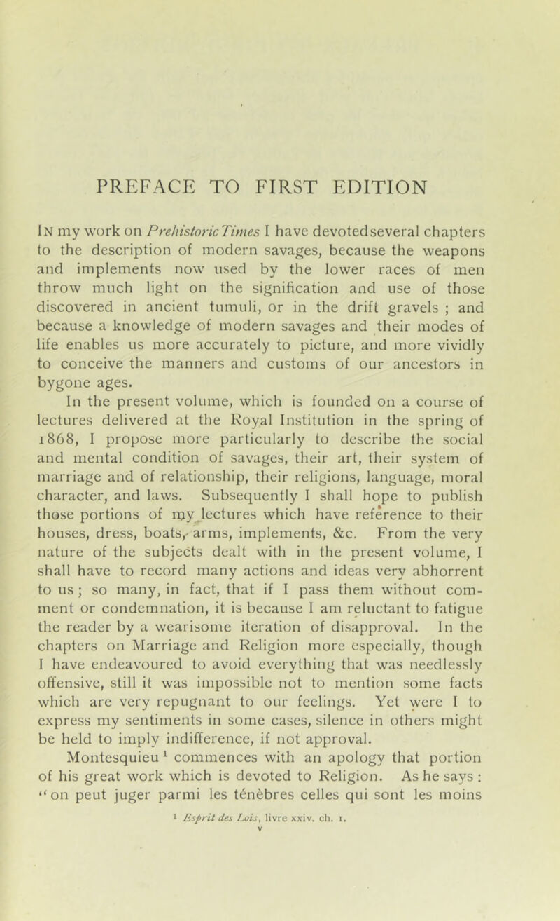 In my work on Prehistoric Times I have devoted several chapters to the description of modern savages, because the weapons and implements now used by the lower races of men throw much light on the signification and use of those discovered in ancient tumuli, or in the drift gravels ; and because a knowledge of modern savages and their modes of life enables us more accurately to picture, and more vividly to conceive the manners and customs of our ancestors in bygone ages. In the present volume, which is founded on a course of lectures delivered at the Royal Institution in the spring of 1868, I propose more particularly to describe the social and mental condition of savages, their art, their system of marriage and of relationship, their religions, language, moral character, and laws. Subsequently I shall hope to publish those portions of my .lectures which have reference to their houses, dress, boats,' arms, implements, &c. From the very nature of the subjects dealt with in the present volume, I shall have to record many actions and ideas very abhorrent to us ; so many, in fact, that if I pass them without com- ment or condemnation, it is because I am reluctant to fatigue the reader by a wearisome iteration of disapproval. In the chapters on Marriage and Religion more especially, though I have endeavoured to avoid everything that was needlessly offensive, still it was impossible not to mention some facts which are very repugnant to our feelings. Yet were I to express my sentiments in some cases, silence in others might be held to imply indifference, if not approval. Montesquieu ^ commences with an apology that portion of his great work which is devoted to Religion. As he says : “on peut juger parmi les t^nebres celles qui sont les moins 1 Esprit des Lois, livre xxiv. ch. i.