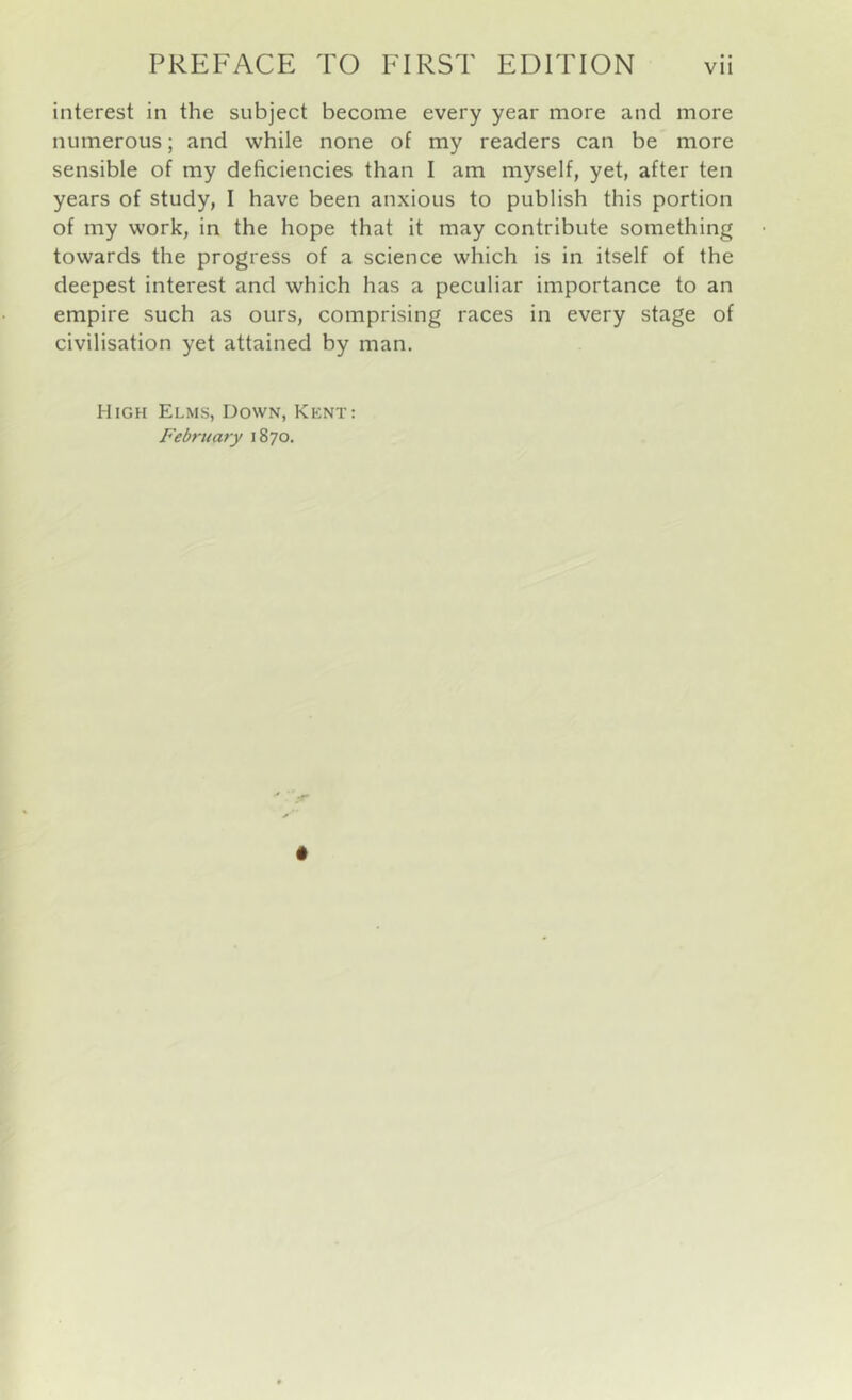 interest in the subject become every year more and more numerous; and while none of my readers can be more sensible of my deficiencies than I am myself, yet, after ten years of study, I have been anxious to publish this portion of my work, in the hope that it may contribute something towards the progress of a science which is in itself of the deepest interest and which has a peculiar importance to an empire such as ours, comprising races in every stage of civilisation yet attained by man. High Elms, Down, Kent: February 1870.