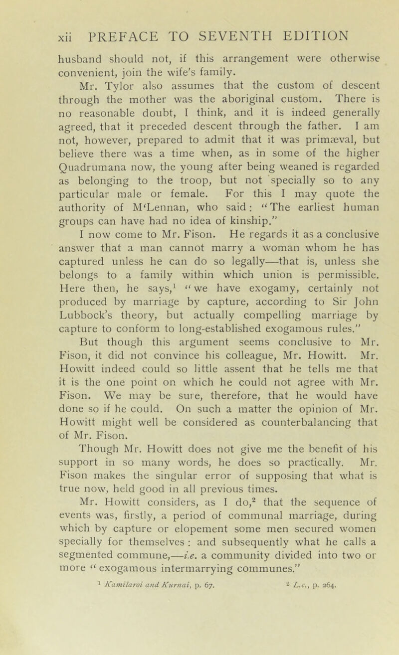 husband should not, if this arrangement were otherwise convenient, join the wife's family. Mr. Tylor also assumes that the custom of descent through the mother was the aboriginal custom. There is no reasonable doubt, I think, and it is indeed generally agreed, that it preceded descent through the father. I am not, however, prepared to admit that it was primaeval, but believe there was a time when, as in some of the higher Quadrumana now, the young after being weaned is regarded as belonging to the troop, but not ’specially so to any particular male or female. For this I may quote the authority of McLennan, who said; '‘The earliest human groups can have had no idea of kinship.” I now come to Mr. F'ison. He regards it as a conclusive answer that a man cannot marry a woman whom he has captured unless he can do so legally—that is, unless she belongs to a family within which union is permissible. Here then, he says,^ “ we have exogamy, certainly not produced by marriage by capture, according to Sir John Lubbock’s theory, but actually compelling marriage by capture to conform to long-established exogamous rules.” But though this argument seems conclusive to Mr. Fison, it did not convince his colleague, Mr. Howitt. Mr. Howitt indeed could so little assent that he tells me that it is the one point on which he could not agree with Mr. Fison. We may be sure, therefore, that he would have done so if he could. On such a matter the opinion of Mr. Howitt might well be considered as counterbalancing that of Mr. Fison. Though Mr. Howitt does not give me the benefit of his support in so many words, he does so practically. Mr. Fison makes the singular error of supposing that what is true now, held good in all previous times. Mr. Howitt considers, as I do,^ that the sequence of events was, firstly, a period of communal marriage, during which by capture or elopement some men secured women specially for themselves : and subsequently what he calls a segmented commune,—i.e. a community divided into two or more “ exogamous intermarrying communes.” 1 Kamilaroi and Kurnai, p. 67. ^ L.c., p. 264.