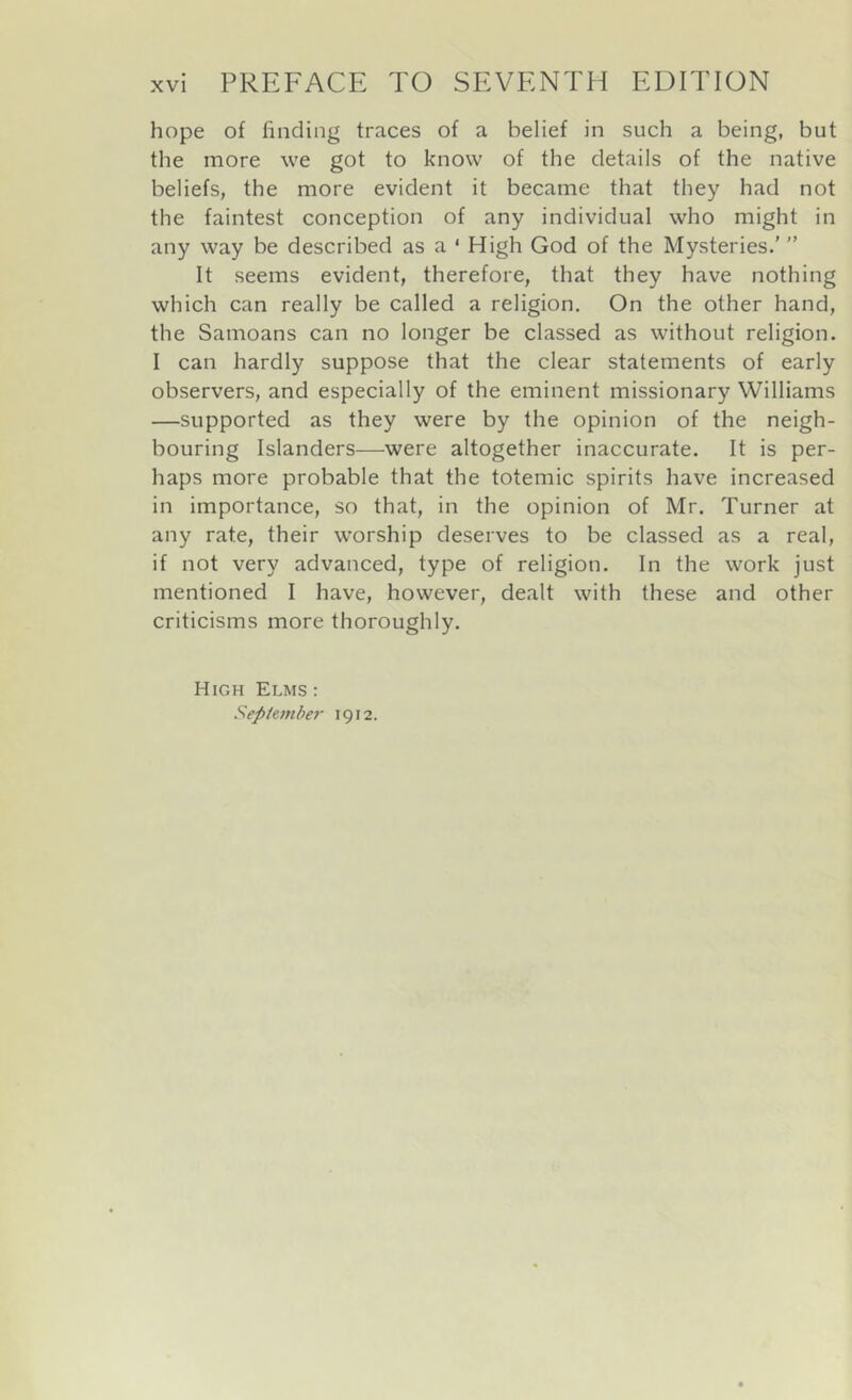 hope of finding traces of a belief in such a being, but the more we got to know of the details of the native beliefs, the more evident it became that they had not the faintest conception of any individual who might in any way be described as a ‘ High God of the Mysteries.’ ” It seems evident, therefore, that they have nothing which can really be called a religion. On the other hand, the Samoans can no longer be classed as without religion. I can hardly suppose that the clear statements of early observers, and especially of the eminent missionary Williams —supported as they were by the opinion of the neigh- bouring Islanders—were altogether inaccurate. It is per- haps more probable that the totemic spirits have increased in importance, so that, in the opinion of Mr. Turner at any rate, their worship deserves to be classed as a real, if not very advanced, type of religion. In the work just mentioned I have, however, dealt with these and other criticisms more thoroughly. High Elms : Sep/emhe?- 1912.