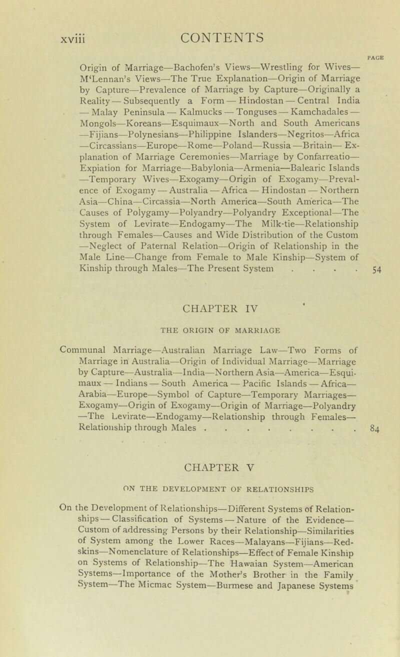 PAGE Origin of Marriage—Bachofen’s Views—Wrestling for Wives— M'Lennan’s Views—The True Explanation—Origin of Marriage by Capture—Prevalence of Marriage by Capture—Originally a Reality—Subsequently a Form — Hindostan — Central India — Malay Peninsula — Kalmucks — Tonguses — Kamchadales — Mongols—Koreans—Esquimaux—North and South Americans —Fijians—Polynesians—Philippine Islanders—Negritos—Africa —Circassians—Europe—Rome—Poland—Russia —Britain— Ex- planation of Marriage Ceremonies—Marriage by Confarreatio— Expiation for Marriage—Babylonia—Armenia—Balearic Islands —Temporary Wives—Exogamy—Origin of Exogamy-—Preval- ence of Exogamy — Australia — Africa—Hindostan — Northern Asia—China—Circassia—North America—South America—The Causes of Polygamy—Polyandry—Polyandry Exceptional—The System of Levirate—Endogamy—The Milk-tie—Relationship through Females—Causes and Wide Distribution of the Custom —Neglect of Paternal Relation—Origin of Relationship in the Male Line—Change from Female to Male Kinship—System of Kinship through Males—The Present System .... 54 CHAPTER IV THE ORIGIN OF MARRI.^GE Communal Marriage—Australian Marriage Law—Two Forms of Marriage in Australia—Origin of Individual Marriage—Marriage by Capture—Australia—India—Northern Asia—America—Esqui- maux— Indians — South America — Pacific Islands — Africa— Arabia—Europe—^Symbol of Capture—Temporary Marriages— Exogamy—Origin of Exogamy—Origin of Marriage—Polyandry —The Levirate—Endogamy—Relationship through Females— Relationship through Males 84 CHAPTER V ON THE DEVELOPMENT OF RELATIONSHIPS On the Development of Relationships—Different Systems of Relation- ships— Classification of Systems — Nature of the Evidence— Custom of addressing Persons by their Relationship—Similarities of System among the Lower Races—Malayans—Fijians—Red- skins—Nomenclature of Relationships—Effect of Female Kinship on Systems of Relationship—The Hawaian System—American Systems—Importance of the Mother’s Brother in the Family System—The Micmac System—Burmese and Japanese Systems